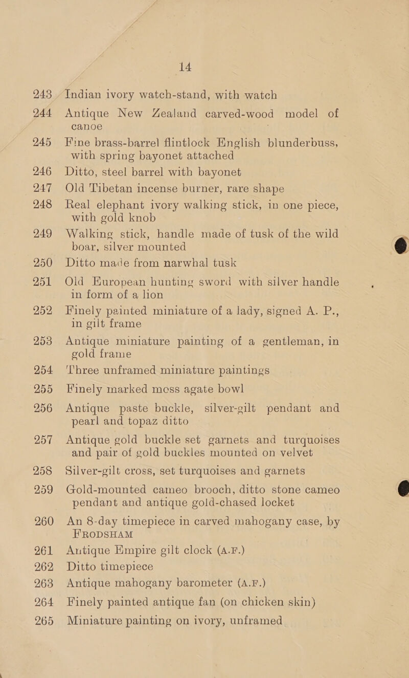 243 244 245 246 247 248 249 250 251 253 254 255 256 257 258 259 260 261 262 263 264 265 14 Indian ivory watch-stand, with watch Antique New Zealand carved-wood model of canoe : Fine brass-barrel flintlock English blunderbuss, with spring bayonet attached Ditto, steel barrel with bayonet Old Tibetan incense burner, rare shape Real elephant ivory walking stick, in one piece, with gold knob Walking stick, handle made of tusk of the wild boar, silver mounted Ditto made from narwhal tusk Old European hunting sword with silver handle in form of a lion Finely painted miniature of a lady, signed A. P., in gilt frame Antique miniature painting of a gentleman, in gold frame Three unframed miniature paintings Finely marked moss agate bowl Antique paste buckle, silver-gilt pendant and pearl and topaz ditto Antique gold buckle set garnets and turquoises and pair of gold buckles mounted on velvet Silver-gilt cross, set turquoises and garnets Gold-mounted cameo brooch, ditto stone cameo pendant and antique gold-chased locket An 8-day timepiece in carved mahogany case, by FRODSHAM Autique Empire gilt clock (4.F.) Ditto timepiece Antique mahogany barometer (A.F.) Finely painted antique fan (on chicken skin) Miniature painting on ivory, unframed  