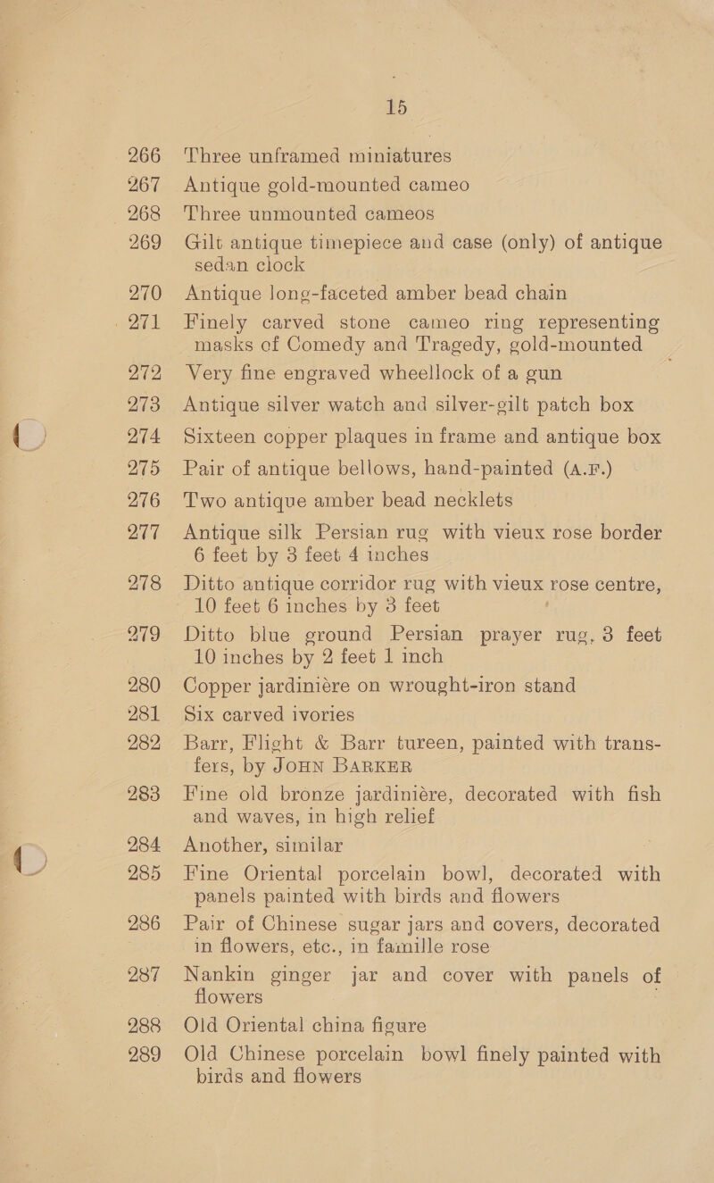 266 267 269 270 272 273 274 276 277 278 280 282 283 284 285 286 287 288 289 15 Three unframed miniatures Antique gold-mounted cameo Three unmounted cameos Gilt antique timepiece and case (only) of antique sedan clock Antique long-faceted amber bead chain Finely carved stone cameo ring representing masks of Comedy and Tragedy, gold-mounted Very fine engraved wheellock of a gun Antique silver watch and silver-gilt patch box Sixteen copper plaques in frame and antique box Pair of antique bellows, hand-painted (A.F.) Two antique amber bead necklets Antique silk Persian rug with vieux rose border 6 feet by 3 feet 4 inches 10 feet 6 inches by 3 feet Ditto blue ground Persian prayer rug, 3 feet 10 inches by 2 feet 1 inch Copper jardiniére on wrought-iron stand Six carved ivories Barr, Flight &amp; Barr tureen, painted with trans- fers, by JOHN BARKER Hine old bronze jardiniére, decorated with fish and waves, in high relief Another, similar Fine Oriental porcelain bowl, decorated with panels painted with birds and flowers Pair of Chinese sugar jars and covers, decorated in flowers, etc., in famille rose Nankin ginger jar and cover with panels of flowers Old Oriental china figure Old Chinese porcelain bowl finely painted with birds and flowers