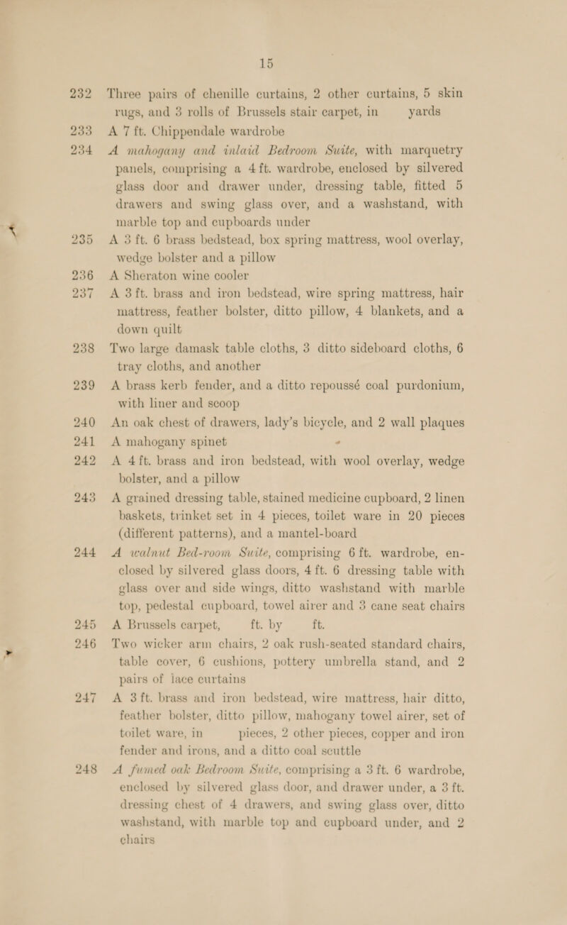 244 Three pairs of chenille curtains, 2 other curtains, 5 skin rugs, and 3 rolls of Brussels stair carpet, in yards A mahogany and inlaid Bedroom Suite, with marquetry panels, comprising a 4 ft. wardrobe, enclosed by silvered glass door and drawer under, dressing table, fitted 5 drawers and swing glass over, and a washstand, with marble top and cupboards under A 3 ft. 6 brass bedstead, box spring mattress, wool overlay, A Sheraton wine cooler A 3ft. brass and iron bedstead, wire spring mattress, hair mattress, feather bolster, ditto pillow, 4 blankets, and a down quilt Two large damask table cloths, 3 ditto sideboard cloths, 6 tray cloths, and another A brass kerb fender, and a ditto repoussé coal purdonium, with liner and scoop An oak chest of drawers, lady’s bicycle, and 2 wall plaques A mahogany spinet * A 4ft. brass and iron bedstead, with wool overlay, wedge bolster, and a pillow A grained dressing table, stained medicine cupboard, 2 linen baskets, trinket set in 4 pieces, toilet ware in 20 pieces (different patterns), and a mantel-board A walnut Bed-room Suite, comprising 6 ft. wardrobe, en- closed by silvered glass doors, 4 ft. 6 dressing table with glass over and side wings, ditto washstand with marble top, pedestal cupboard, towel airer and 3 cane seat chairs A Brussels carpet, ft. by ft. Two wicker arm chairs, 2 oak rush-seated standard chairs, table cover, 6 cushions, pottery umbrella stand, and 2 pairs of jace curtains A 3ft. brass and iron bedstead, wire mattress, hair ditto, feather bolster, ditto pillow, mahogany towel airer, set of toilet ware, in pieces, 2 other pieces, copper and iron fender and irons, and a ditto coal scuttle A fumed oak Bedroom Suite, comprising a 3 ft. 6 wardrobe, enclosed by silvered glass door, and drawer under, a 3 ft. dressing chest of 4 drawers, and swing glass over, ditto washstand, with marble top and cupboard under, and 2 chairs