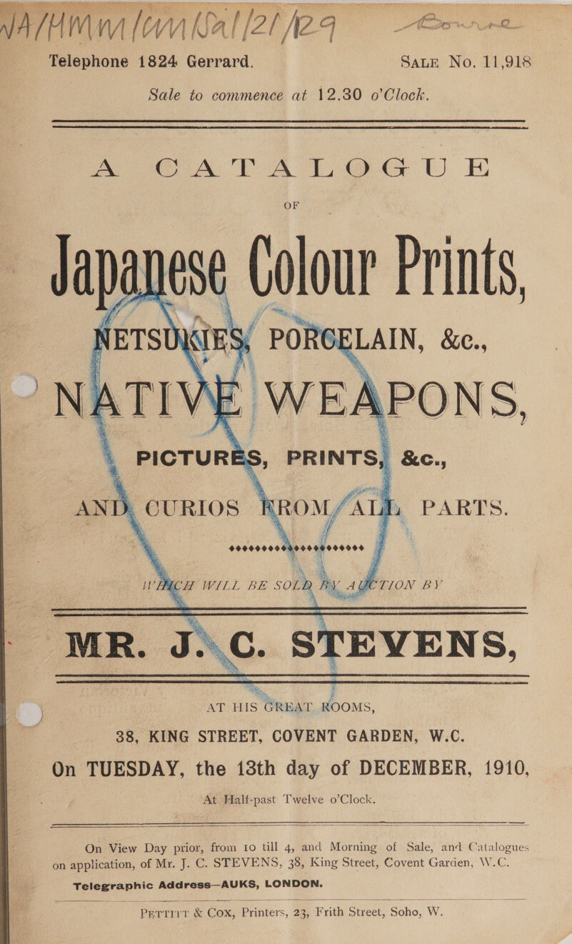 ALMA ( AM Nal [Zi fieq = Room e Telephone 1824 Gerrard. SALE No. 11,918 Sale to commence at 12.30 o’Clock.  ~ OA TTA LOG U EH OF - iNest Calor Prints,   PICTURE ES, | &amp;e., AND. _ CURIOS ; ‘om (ath. PARTS. se thesseaeosens j WA UCH WILL BE SOL B P, A YETION BY . ING. STEVENS AT HIS GREAT Bsus 38, KING STREET, COVENT GARDEN, W.C. On TUESDAY, the 13th day of DECEMBER, 1910, At Half-past Twelve o’Clock.      On View Day prior, from 10 till 4, and Morning of Sale, and Catalogues on application, of Mr. J. C. STEVENS, 38, King Street, Covent Garden, W.C. ce aa Address—AUKS, LONDON.  PE TEU Cox, fs, 23, Frith Sere Soho, W.