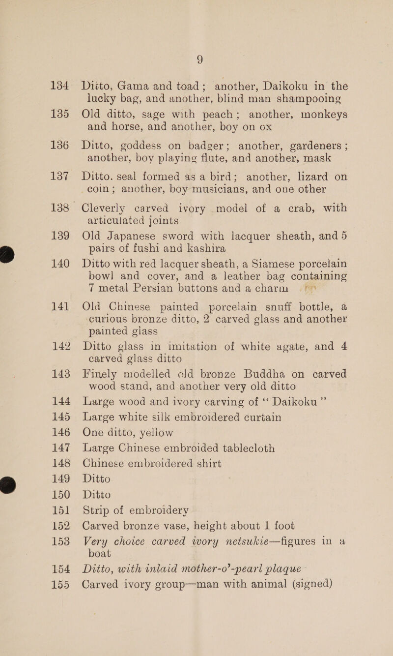 134 135 136 137 139 140 141 142 143 144 145 146 147 145 149 150 151 152 153 154 155 9 Diito, Gama and toad ; another, Daikoku in the lucky bag, and another, blind man shampooing Old ditto, sage with peach; another, monkeys and horse, and another, boy on ox Ditto, goddess on badger; another, gardeners ; another, boy playing flute, and another, mask Ditto. seal formed as a bird; another, lizard on coin; another, boy musicians, and oue other Cleverly carved ivory model of a crab, with articulated joints Old Japanese sword with lacquer sheath, and 5 pairs of fushi and kashira Ditto with red lacquer sheath, a Siamese porcelain bow] and cover, and a leather bag containing 7 metal Persian buttons anda charm °° Old Chinese painted porcelain snuff bottle, a curious bronze ditto, 2 carved glass and another painted glass | Ditto glass in imitation of white agate, and 4 carved glass ditto Finely modelled old bronze Buddha on carved wood stand, and another very old ditto Large wood and ivory carving of ‘ Daikoku ”’ Large white silk embroidered curtain One ditto, yellow Large Chinese embroided tablecloth Chinese embroidered shirt Ditto Ditto Strip of embroidery Carved bronze vase, height about 1 foot Very choice carved wory netsukie—figures in a boat Ditto, with inlaid mother-o’-pearl plaque Carved ivory group—man with aninial (signed)