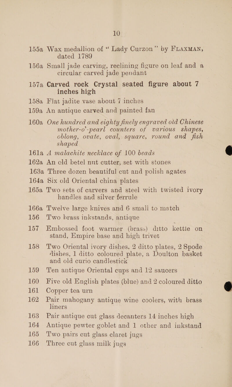155a Wax medallion of “ Lady Curzon” by FLAxXMAN, dated 1789 156a Small jade carving, reclining figure on leaf and a circular carved jade pendant 157a Carved rock Crystal seated figure about 7 inches high 158a Flat jadite vase about 7 inches 159a An antique carved and painted fan 160a One hundred and eighty finely engraved old Chinese mother-o’-pearl counters of various shapes, oblong, ovate, oval, square, round and fish shaped 16la A malachite necklace of 100 beads 162a An cld betel nut cutter, set with stones 168a Three dozen beautiful cut and polish agates 164a Six old Oriental china plates 165a Two sets of carvers and steel with twisted ivory handles and silver ferrule 166a Twelve large knives and 6 small to match 156 ‘T'wo brass inkstands, antique 157 Embossed foot warmer (brass) ditto as on stand, Empire base and high trivet 158 Two Oriental ivory dishes, 2 ditto plates, 2 Spode dishes, 1 ditto coloured plate, a Doulton basket and old curio candlestick 159 Ten antique Oriental cups and 12 saucers 160 Five old English plates (blue) and 2 coloured ditto 161 Copper tea urn 162 Pair mahogany antique wine coolers, with brass liners 163 Pair antique cut glass decanters 14 inches high 164 Antique pewter goblet and 1 other and inkstand 165 ‘Two pairs cut glass claret jugs 166 Three cut glass milk jugs  