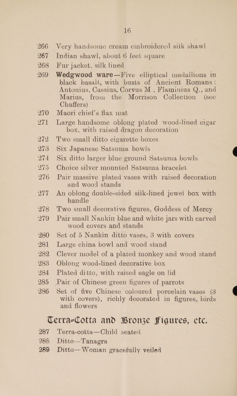 266 Very handsome cream embroidered silk shawl 267 Indian shawl, about 6 feet square 268 Fur jacket, silk lined 269 Wedgwood ware—F ive elliptical medallions in black basalt, with busts of Ancient Romans: Antonius, Cassius, Corvus M., Flaminius Q., and Marius, from the Morrison Collection (see Chaffers) 270 Maori chief's flax mat 271 Large handsome oblong plated wood-lined cigar box, with raised dragon decoration | 272 Two small ditto cigarette boxes 273 Six Japanese Satsuma bow!s 274 Six ditto larger blue ground Satsuma bowls 275 Choice silver mounted Satsuma bracelet 276 Pair massive plated vases with raised decoration and wood stands 277 An oblong double-sided silk-lined jewel box with handle 278 Two small decorative figures, Goddess of Mercy 279 Pair small Nankin blue and white jars with carved wood covers and stands 280 Set of 5 Nankin ditto vases, 3 with covers 281 Large china bowl and wood stand 282 Clever model of a plated monkey and wood stand 283 Oblong wood-lined decorative box 284 Plated ditto, with raised eagle on lid 285 Pair of Chinese green figures of parrots 286 Set of five Chinese coloured porcelain vases (38 with covers), richly decorated in figures, birds and flowers   CerrazCotta and Bronje Ce etce 287 Terra-cotta—Child seated 288 Ditto—Tanagra 289 Ditto— Woman gracefully veiled