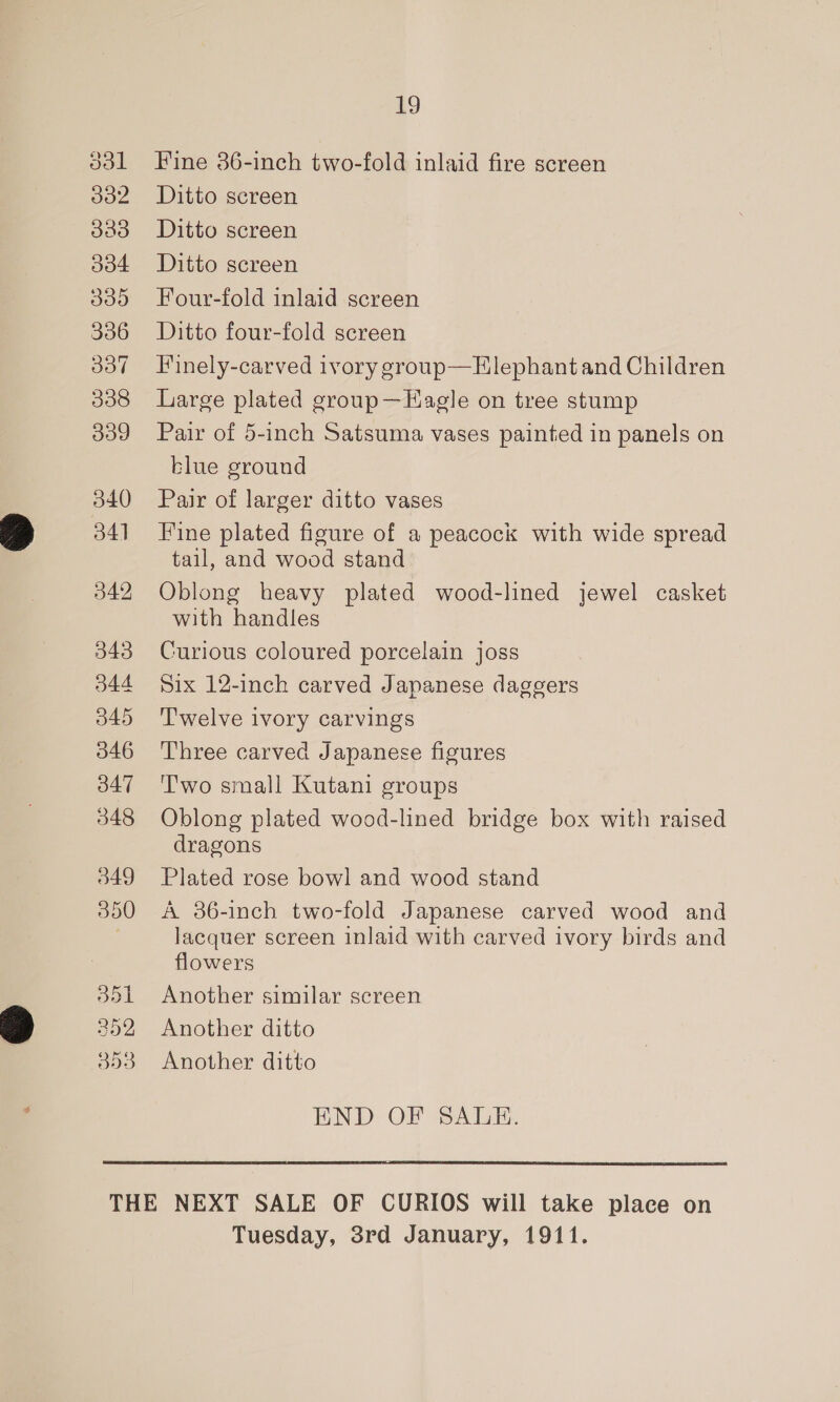 o3l 332 dad O04 309 336 337 338 339 19 Fine 36-inch two-fold inlaid fire screen Ditto screen Ditto screen Ditto screen Four-fold inlaid screen Ditto four-fold screen Finely-carved ivory group— Elephant and Children Large plated group—Eagle on tree stump Pair of 5-inch Satsuma vases painted in panels on blue ground Pair of larger ditto vases Fine plated figure of a peacock with wide spread tail, and wood stand Oblong heavy plated wood-lined jewel casket with handles Curious coloured porcelain joss Six 12-inch carved Japanese daggers Twelve ivory carvings Three carved Japanese figures T'wo small Kutani groups Oblong plated wood-lined bridge box with raised dragons Plated rose bowl and wood stand A 36-inch two-fold Japanese carved wood and lacquer screen inlaid with carved ivory birds and flowers Another similar screen Another ditto Another ditto END OF SALE. Tuesday, 3rd January, 1911.