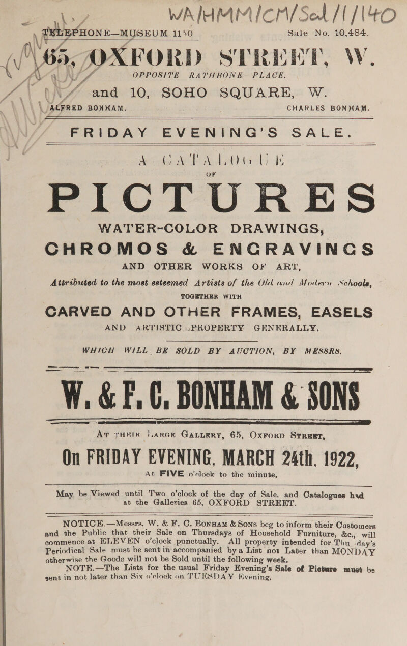 WAIHMMICM/Set [1/14   \ ~ goons nyse 1140 Sale No. 10,484. ; \ v J\65, OXFORD STREET, W AV S/ OPPOSITE RATHBONE. PLACE a a, “Y and 10, SOHO SQUARE. W. 1. \) \aegrep BONHAM. 7 CHARLES BONHAM.         FRIDAY EVENING’S SALE. Adee WO Aolaetlta Ute PICTURES WATER-COLOR DRAWINGS, CHROMOS &amp; ENCRAVINCS AND OTHER WORKS OF ARI, Attributed to the most esteemed Artists of the Old and Modern Nchoole, TOGETHER WITH CABVED AND OTHER FRAMES, EASELS AND ARTISTIC .PROPERTY GENERA LLY,  WHICH WILL BE SOLD BY AUCTION, BY MESSRS. i ee W. &amp; F.C, BONHAM &amp; SONS ce THEIR GARGE GALLERY, 65, Oxrorp SrrReet, On FRIDAY EVENING, MARCH 24th. 1922. At FIVE o'clock to the minute,       May. be Viewed until Two o’clock of the day of Sale. and Catalogues hvd at the Galleries 65, OXFORD STREET.     NOTICE.—Messrs, W. &amp; F. C. Bonnam &amp; Sons beg to inform their Customers and the Public that their Sale on Thursdays of Household Furniture, &amp;c., will commence at ELEVEN o’clock punctually. All property intended for Thu -day’s Periodical Sale must be sent in accompanied bya List not Later than MONDAY otherwise the Goods will not be Sold until the following week. NOTE.—The Lists for the usual Friday Evening’s Sale of Picture must be sent in not later than Six o’clock on TUKSDAY Evening,