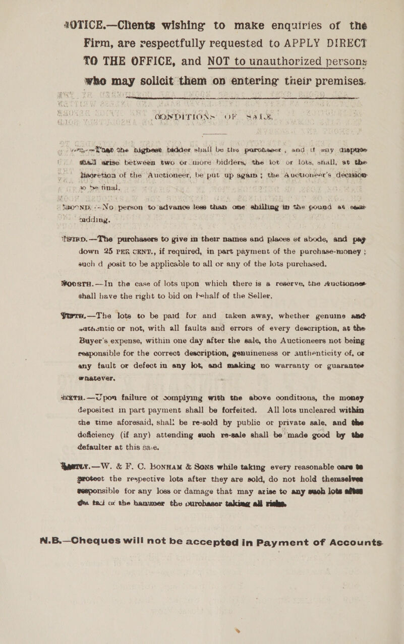 «OTICE.—Clients wishing to make enquiries of thé Firm, are respectfully requested to APPLY DIRECT TO THE OFFICE, and NOT to unauthorized persons who may solicit them on entering tieir premises. PP Ne yrs ee ON a  OONDITIONS OF 3a4.%, verten = ogo She highest badder shall be the parciaser , and it any aispirs Tia arise between two or. more bidders, the kot or lots, shall, at the Meoretioa of the ‘Auctioneer, be put up again; the A vetioneer’s decraiow: x0 bye tinal, 1% SsocND, -~No person to advance lees than ane abilling in tne pound Pees mdding. eeHD.—The purchasers to give in their names and places et abode, and pay down 25 PER CENT., if required, in part payment of the purchase-money ; such d posit to be applicaole to all or any of the lots purchased. #ooaTH.—In the case of lots upon which there is a reserve, the Auctions shall have the right to bid on F+half of the Seller, Yrrra.—The lots to be paid for and taken away, whether genuine and wathentic or not, with all faults and errors of every description, at the Buyer's expense, within one day after the sale, the Auctioneers not being reaponsible for the correct description, genuineness or authenticity of, or any fault or defect in any lot, and making no warranty or guarantee whatever. acern.—UCUpon failure ot somplying with the above conditions, the money deposited in part payment shall be forfeited. All lots uncleared within the time aforesaid, shal: be re-sold by public or private sale, and the deficiency (if any) attending such re-sale shall be ‘made good by the defaulter at this sare. aetuy.—W. &amp; F.C. Konnam &amp; Sons while taking every reasonable care te protect the respective lots after they are sold, do not hold themselves eeeponsibie for any loss or damage that may arise to any such lots ates @ms tai ox the banvmer the ourobaser taking ali risk N.B.—Cheques will not be accepted in Payment of Accounts.