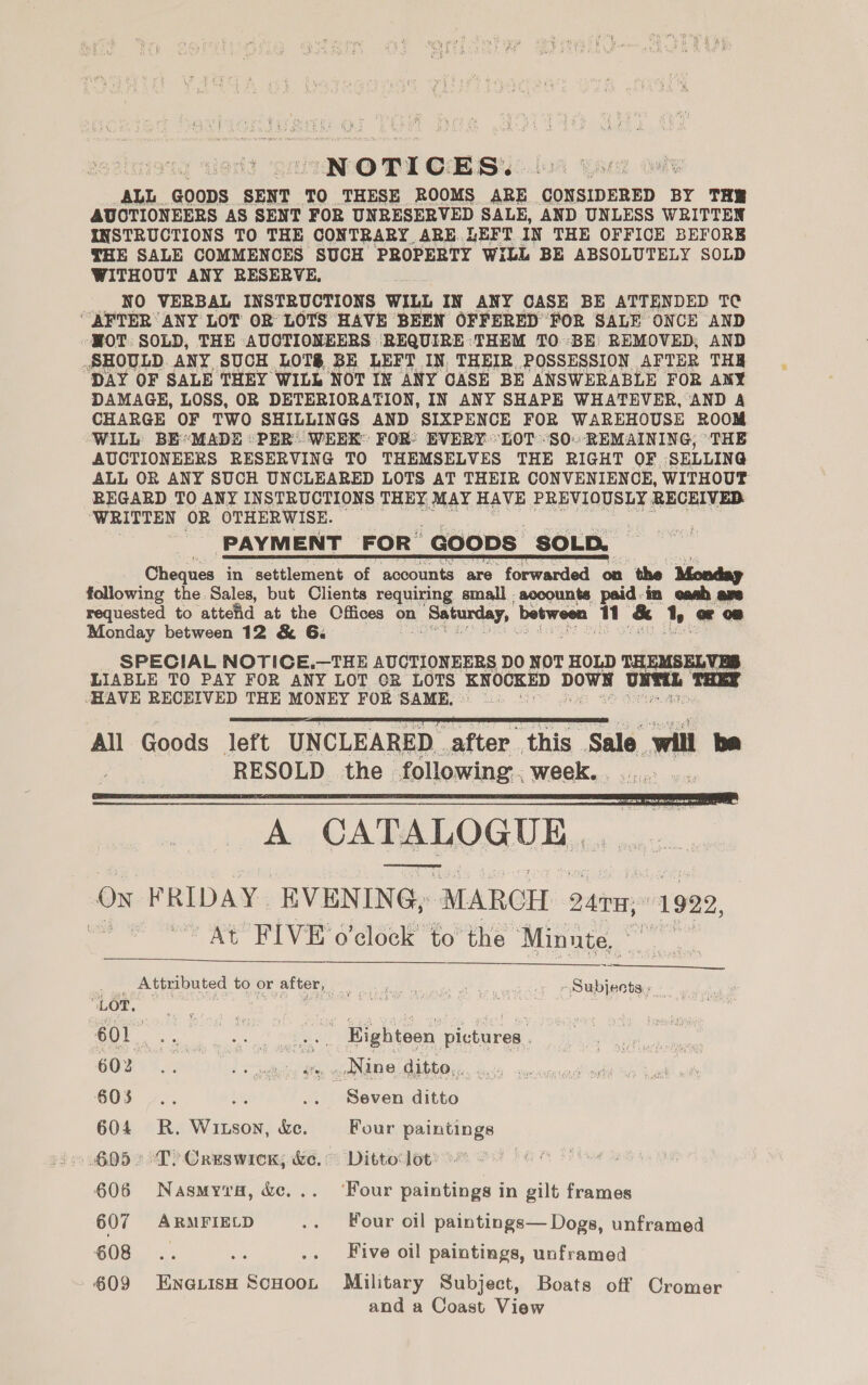 NOTICES. ‘ALL. goops SENT TO THESE ROOMS ARE CONSIDERED BY THR AUCTIONEERS AS SENT FOR UNRESERVED SALE, AND UNLESS WRITTEN INSTRUCTIONS TO THE CONTRARY ARE. LEFT IN THE OFFICE BEFORE THE SALE COMMENCES SUCH PROPERTY WILL BE ABSOLUTELY SOLD WITHOUT ANY RESERVE, NO VERBAL INSTRUCTIONS WILL IN ANY CASE BE ATTENDED TC “AFTER ANY LOT OR LOTS HAVE BEEN OFFERED FOR SALE ONCE AND HOT: SOLD, THE AUCTIONEERS REQUIRE ‘THEM TO ‘BE REMOVED, AND SHOULD. ANY SUCH LOTS BE LEFT IN, THEIR. POSSESSION AFTER THR DAY OF SALE THEY WILL NOT IN ANY CASE BE ANSWERABLE FOR ANY DAMAGE, LOSS, OR DETERIORATION, IN ANY SHAPE WHATEVER, AND A CHARGE OF TWO SHILLINGS AND SIXPENCE FOR WAREHOUSE ROOM WILL BE*MADE «PER: WEEK: FOR: EVERY “LOT -SO.-REMAINING; ‘THE AUCTIONEERS RESERVING TO THEMSELVES THE RIGHT OF ‘SELLING ALL OR ANY SUCH UNCLEARED LOTS AT THEIR CONVENIENCE, WITHOUT REGARD TO ANY INSTRUCTIONS THEY MAY HAVE PREVIOUSLY RECEIVED WRITTEN OR OTHERWISE. PAYMENT FOR GOODS SOLD, Cheques in settlement of accounts are forwarded on the Monday following the Sales, but Clients requiring small , accounts paid-in cash ape requested to attefid at the Cffices on 1 Saturday, between qn &amp; ty or 08 Monday between 12 &amp; 6. SPECIAL NOTICE.—THE AUCTIONEERS DO NOT HOLD THEMSELVES. LIABLE TO PAY FOR ANY LOT OR LOTS KNOCKED DOWN Net THEY HAVE RECEIVED THE MONEY FOR SAME, ©: Bry All Goods left UNCLEARED | after. this. Sale will he RESOLD the following: . week. . 4 A CATR LOGUE 7 ON FRIDAY. EVENING; “MARCH adiiep 1922, aa At FIVE o'clock’ to’ the ‘Minute, oo      se .. Atinbuted tovorattor, 9. oe secuan. ‘ LOT, Pe ; es oimdee id te 601 ae tikes any) Eighteen pictures . 60% Lae oer 48 _Nine ditto... Bi 603 4.. a, .. Seven ditto 604 R. Witson, Xe. Four paintings 6052 °T) Creswick; &amp;e. Ditto lot 606 Nasmyva, &amp;e,.. ‘Four paintings in gilt frames 607 ARMFIELD .. Four oil paintings— Dogs, unframed 608 .. ae .. Five oil paintings, unframed 609 EnexvisH ScHoon Military Subject, Boats off Cromer and a Coast View