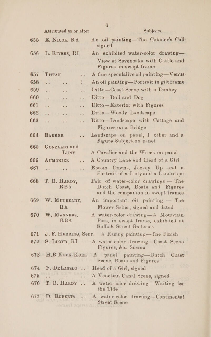 655 656 657 658 659 660 661 662 663 664 665 666 667 668 669 670 671 672 673 674 675 676 677 Attributed to or after. Subjects, KH. Nicon, RA An oil painting—The Cobbler’s Call signed L. Rivers, RI An exhibited water-color drawing— View at Sevenoaks with Cattle and Figures in swept frame An oil painting—Portrait in gilt frame Ditto—Coast Scene with a Donkey Ditto—Ball and Dog Ditto— Exterior with Figures Ditte— Woody Landscape Ditto—Landscape with Cottage and Figures on a Bridge BARKER .. Landscape on panel, 1 other and a Figure Subject.on panel GONZALES and Luny A Cavalier and the Wreck on panel AUMONIER .. A Country Lane and Head of a Girl Epsom Downs, Jockey Up and a Portrait of a Lady and a Landscape T. B. Harpy, Pair of water-color drawings — The RBA Datch Coast, Boats and Figures and the companion in swept frames W. Murreapy, An important oil painting — The RA Flower Seller, signed and dated W. MANNERs, A water-color drawing—A Mountain RBA Pass, in swept frame, exhibited at Suffolk Street Galleries J. F. Herring, Senr. A Racing painting—The Finish S. Luoyp, RI A water color drawing—Coast Scene Figures, &amp;c., Sussex H.B.Korx-Korxk A panel painting—Dutch Coast Scene, Boats and Figures P. DeLaszto .. Head of a Girl, signed ne A Venetian Canal Scene, signed T. B. Harpy .. A water-color drawing— Waiting fer the Tide D. Roperts .. <A _ water-color drawing—Continental: Street Scene