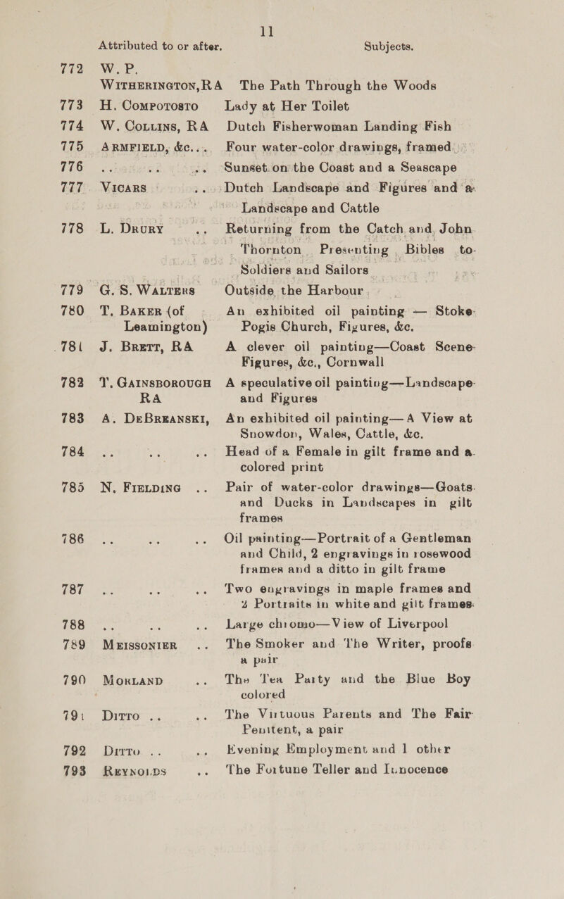 772 773 7174 775 776 777 778 780 78 782 783 784 787 788 789 790 791 792 793 Attributed to or after. W.P. 11 Subjects. H. Comporosto W. Cotuins, RA ARMFIELD, &amp;c... VICARS | Lady at Her Toilet Dutch Fisherwoman Landing Fish Four water-color drawings, framed.) Sunset.on the Coast and a Seascape ‘Landscape and Cattle Returning from the Catch and, John ; Thornton Presenting Bibles to. T, Baker (of Leamington) J. Brett, RA T. GAINSBOROUGH RA A. DEeBREANSEI, N, FIELDING MEISSONIER MoORLAND Ditro .. Dirro. . REYNOLDS Outside the Harbour, _ An exhibited oil painting — Stoke Pogis Church, Figures, &amp;c. A clever oil painting—Coast Scene: Figures, &amp;c., Cornwall A speculative oil painting— Landscape- and Figures An exhibited oil painting—A View at Snowdon, Wales, Cattle, &amp;e. Head of a Female in gilt frame and a. colored print Pair of water-color drawings—Goats. and Ducks in Landscapes in gilt frames Oil painting— Portrait of a Gentleman and Child, 2 engravings in rosewood frames and a ditto in gilt frame Two engravings in maple frames and 2 Portraits in white and gilt frames: Large ch1omo—V iew of Liverpool The Smoker and The Writer, proofs. a palr The ‘Tea Party and the Blue Boy colored The Virtuous Parents and The Fair Penitent, a pair Evening Employment and 1 other The Fortune Teller and I:nocence