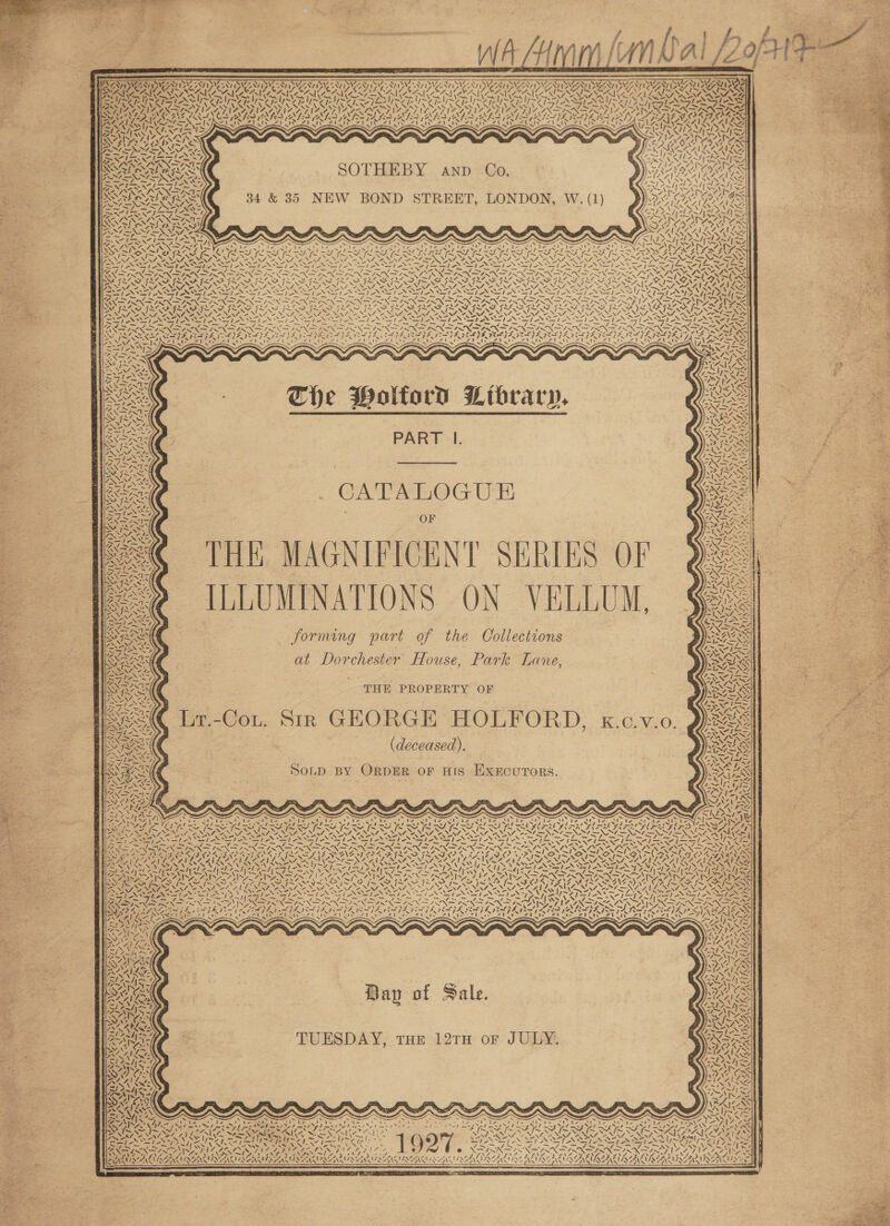                        = &gt; aw —S oo                                           - a , 7 7 7 7 2 7 a 7 7 EFS TESA NCS CALINC INES ONES NCSI CAINE N/ EM DIM CATINCN D CALZAGI a ‘\ ple avo fs ins Se Se Ai RAN AN ANG C7 L PUG Ff vont antl Won ss pie, es =”, a ie \ “A A peta ~~ 4 fe &gt;) eal oad ea &lt; DL baal Oa pera otis fo 2 ~ ZW MNS YOST IY STI NIYSSN I YNIYSD I YAST YSIS RI ACACIA YS , } SN DISK BNE ONAN RIE TRIES AL PALS IAL TA LBD RFA IVAN ON VAI RISA ISLAY 2. “A1 FANS a (== IN Syl ea pT ND SOT ye Tapered eG SCG rd eh AP eT Ae TT ea Tt peer of WACAILS — ~ = - — atin Eat URINE Gi ant | Wy yY “4 z. RANA ny Mys% Dia s VF ¥ &lt;A = AN AY SPER, Was ITS SAY Me Na Ha ES oy ARI SARI nin A eT Vm IN ry ~ rs WAL NS SVAN SAN IX SOTHEBY anp Co PAGLIN, RAGS CS ae ie sig: e “tA sh 7 FILA SL ~ OMe ie 7 in on ahs SISA PUTA PORE aed ba aay Rr RES pA ed (LG Ll OW, 4 N in - \ ~™\ -\ SA SARA 34 &amp; 35 NEW BOND STREET, LONDON, W. (1 ORAS SND SNA ZN {~ e 0 x ’ xf ) WA SALAD ALLS PIII 7 MISS \~ &gt; \p Ait in ee % ~ SSS PSS RSH Ses Bore Cad Joxteay hha NEA oe be 1 &gt; AON SAL. Y de | y\. Y = RAS Ne &gt; fy . VN H WS AS YY My Oke ON POINTES. ay 4 RAM A “Al AAAS “7 =. Terie tS &gt; ~ &gt; j NI Ant LN LANES A Rowe Nae oNS wae foal’ pee) is a &gt; 1 PR ek Dal res DAP ae Pel ba 7 ' 7 ' re ZN WwW, At ~ WNL ENAC YS a W) REX PSST LP POLI LID ya ET Ba EL oT BUSS LY OU EEN POW WEB ISO TRAILS, ESAS A ESA LEOALESALECALIS SO ALACA INARI CA ICA ICAI CAS MRS SINGERS RASALASS Soe NZ NA wNN Nig, nN Gin’e NE ENN Dee NEN, NA. NAA eS NF INNES oe XN, “ \Z7 rat NINN eID OM GE Sf oN Nae oN eat NZ} NSS fa) Sea oe Pa eT NOL NSN ree oe elem ew edie SSP NOS LAN ASSIS De pm, Pr ee N70 I= BaF A oR RN Se im Tome ms AT mig Sno PROP ION SPN PRN DIN IRR PRR TIN DP OASLS ONAN Aas RON NN ON DSA NER? Noes aoeon OAS aI eA ee ANA Ane SAID FASS RUROFIV ISS ! &gt;&gt; VONRCONTI SS IMM INS. SA ROSA DRIP A OARS OR DOA SOL ae RR LR Ok UA CRISPI DAP OLE UCIT wt OILS ENA NAF NINO ON ON ANNAN NT, ANN CANN, PINON CANN ANF NEN AON FNAL, EN NN AESV AIRS weg 24 tg NES Ny Sedo’ ®SS 7 SS), BN oN ca oN el SSI StI AN SIN SI NIA) lS ioe AM LAAN, EIR EIR EROS ESS DREN ET Rea On Rahn Ran by Bae Nao any RES aS S/S y ~ NAAR AI AID RAO ROO ROD ROD OO RODEO RODS OFSTED NORE EIS {~ {~ VAFS WY IL Mager Wi, LSI SN SM SNS MN SNES SO NN NS S&amp;S * \- a K - NS 3 wat N=, AS XN Ne s = \ The Holford Library, PART I.      . CATALOGUE   OF THE MAGNIFICENT SERIES OF ILLUMINATIONS ON VELLUM, forming part of the Collections at Dorchester House, Park Lane,                                 ot s Rae REG THE PROPERTY OF Ben 7 AT. - 3: Lr.-C GEORGE HOLFORD, x.c.v fo we. = z r= iy T.-CoL, SIR G ier OL VEO: | eet Pa x ¢ SF (deceased). = ~ ae. S es Sy OLD BY ORDER OF HIS EXECUTORS. S47: ~~ = ™~ 7 x aS NIN ae ae Ae : af le re 2 Sed its SNe / ~ Ax NSF Ba LSA SIS tS Se = Se IVS ts 1QYS tee we in ix a HAINED “Te Df Pe Re Co any Be Ee S SS = fi. es = See ey Pe St DEOL IN IA INOP gS yw F aN DSSS NETO CARDONE Ory, DAS PRD RAIL Port oeee s Se ‘ ONSEN YOK SATS aS ax POEL ZA LAA LEAN LN ASSEN EINE INL SPN IAG VL INEGI NLS SDS DIMI TEL : Be Ps aD VS eg) Be YS oN ati SR ONS VS U~\ iy Yoe, NSN OARS SOAY ss = Zalyel 7 PUP PU pI oe oat Ne NERA SNS LER A AS Fan Bre RIN N ~41 2 Py Hoare ne VA = BINA IN ATEN A OTR TNA RING GAT FLITE NS RN SINNER Say OT ISN PRP AIS SOI OI SII I, SII SOO SO AIAN ISI SNE ONG GO oN v/ * SAC EO RPNES SNA N RE RR EN SO NROEN RE NACR eM 7 i “Al LEG yay. NSA! ue = Ej ewe . sale eel S11 ANSE Sp SoS rd sS1 dH 1 &gt; = 1 S1- - i = =, 7 “Btn Fe i Ay eae 7 ee Fin —7— ines eG ae oe Gor ed, AN AUN 7 / Lari    47 7. A. Si = ANA} SAS &gt;, XN Bay of Sale.   TUESDAY, THE 12TH oF JULY.    7 \~ 7 x Z ‘J    NEN INSIST AZALI TIZG?! aNT Ae f , ; ae Warn ’ ‘ wel AS Ny PN oN 7 ae 3 A Pa TW ANS \ f\7 NY \ \ XUAN ARANDA ANA LAAN LN AANAA ENA EAA ENSAA ALAA ALA AIAA LA AALAAANS   78 WT &lt; c Een SSeS 3 EEL * 