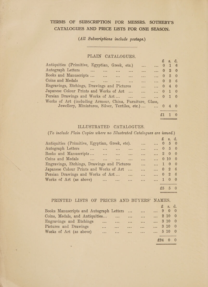 TERMS OF SUBSCRIPTION FOR MESSRS. SOTHEBY’S CATALOGUES AND PRICE LISTS FOR ONE SEASON. (All Subscriptions include postage.)   PLAIN CATALOGUES. Antiquities (Primitive, Egyptian, Greek, etc.) Autograph Letters eae : Abr Books and Manuscripts ... Coins and Medals Engravings, Etchings, rains rd Rerirees Japanese Colour Prints and Works of Art Persian Drawings and Works of Art.. Works of Art (including Armour, Ohing. Rute Gites Jewellery, Miniatures, Silver, Textiles, etc.) .. ae le SOSce ooo oom ee Pw Hw HF SCOOKn CO oe © ILLUSTRATED CATALOGUES. (To include Plain Copies where no Illustrated Catalogues are tssued.) Antiquities (Primitive, eas Greek, ae Autograph Letters : te Books and Manuscripts ... Coins and Medals : Engravings, Etchings, dirs one ie Japanese Colour Prints and Works of Art Persian Drawings and Works of Art... Works of Art (as above) BPoorpPowoot _ Owwooona? DRROoOOCC CF t Or Or a) PRINTED LISTS OF PRICES AND BUYERS’ NAMES. Sans ed. Books Manuscripts and Autograph Letters ... = Re chy ial) Coins, Medals, and Antiquities... oe bie, oe feels <0 Engravings and Htchings vee ae aa - Sectend aL Oates Pictures and Drawings 310 0 Works of Art (as above) 5 10 0 