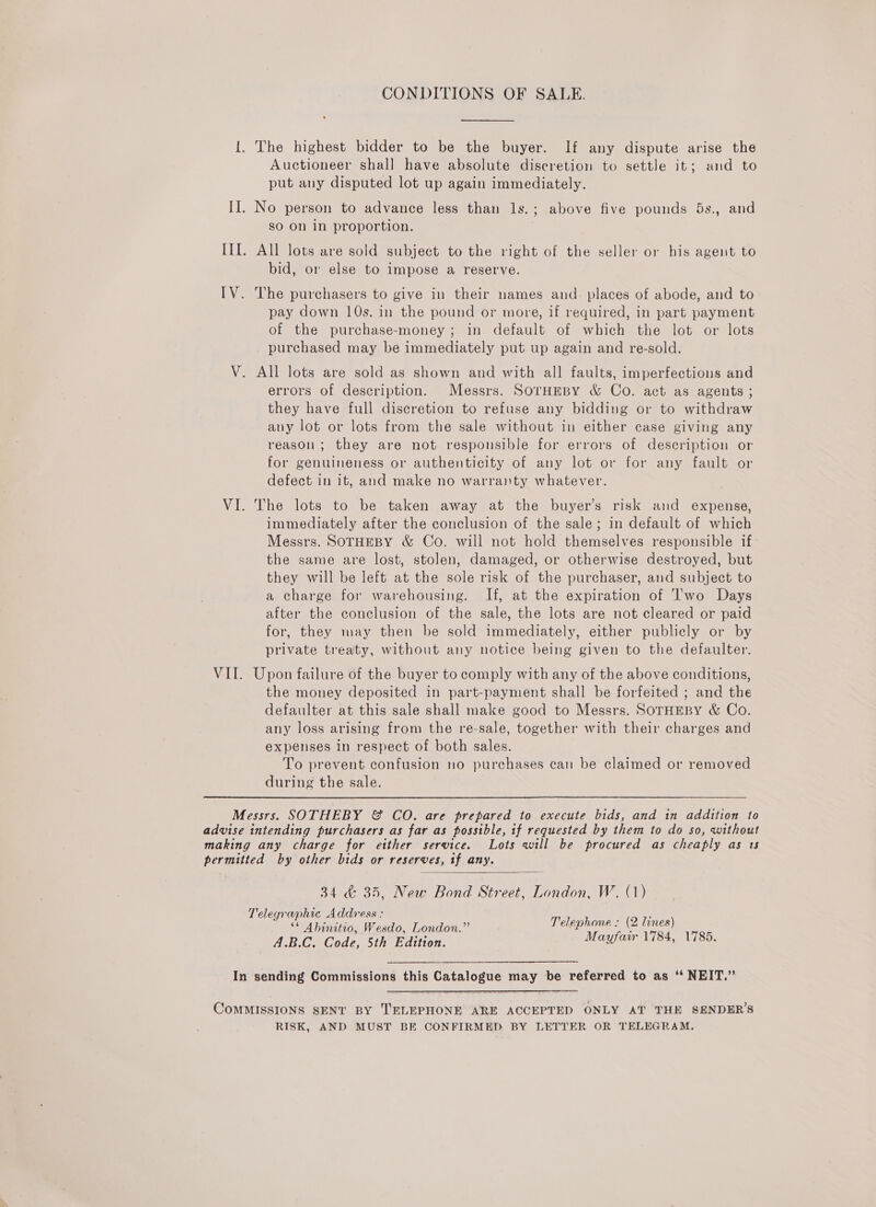 CONDITIONS OF SALE. {. The highest bidder to be the buyer. If any dispute arise the Auctioneer shal] have absolute discretion to settle it; and to put any disputed lot up again immediately. II. No person to advance less than ls.; above five pounds 5s., and sO On in proportion. II. All lots are sold subject to the right of the seller or his agent to bid, or else to impose a reserve. IV. The purchasers to give in their names and. places of abode, and to pay down 10s. in the pound or more, if required, in part payment of the purchase-money; in default of which the lot or lots purchased may be immediately put up again and re-sold. V. All lots are sold as shown and with all faults, imperfections and errors of description. Messrs. SOrHEBY &amp; Co. act as agents ; they have full discretion to refuse any bidding or to withdraw any lot or lots from the sale without in either case giving any reason; they are not responsible for errors of description or for genuineness or authenticity of any lot or for any fault or defect in it, and make no warranty whatever. VI. The lots to be taken away at the buyer’s risk and expense, immediately after the conclusion of the sale; in default of which Messrs. SOTHEBY &amp; Co. will not hold themselves responsible if the same are lost, stolen, damaged, or otherwise destroyed, but they will be left at the sole risk of the purchaser, and subject to a charge for warehousing. If, at the expiration of I'wo Days after the conclusion of the sale, the lots are not cleared or paid for, they may then be sold immediately, either publicly or by private treaty, without any notice being given to the defaulter. VII. Upon failure of the buyer to comply with any of the above conditions, the money deposited in part-payment shall be forfeited ; and the defaulter at this sale shall make good to Messrs. SOTHEBY &amp; Co. any loss arising from the re-sale, together with their charges and expenses in respect of both sales. To prevent confusion no purchases can be claimed or removed during the sale. Messrs. SOTHEBY &amp; CO. are prepared to execute bids, and in addition to advise intending purchasers as far as possible, tf requested by them to do so, without making any charge for etther service. Lots will be procured as cheaply as 1s permitted by other bids or reserves, 1f any.  34 &amp; 35, New Bond Street, London, W. (1) Telegraphic Address : ** Abinitio, Wesdo, London.” A.B.C. Code, 5th Edition. Telephone : (2 lines) Mayfair 1784, 1785. In sending Commissions this Catalogue may be referred to as ‘“‘ NEIT.”  CoMMISSIONS SENT BY TELEPHONE ARE ACCEPTED ONLY AT THE SENDER’S RISK, AND MUST BE CONFIRMED BY LETTER OR TELEGRAM.