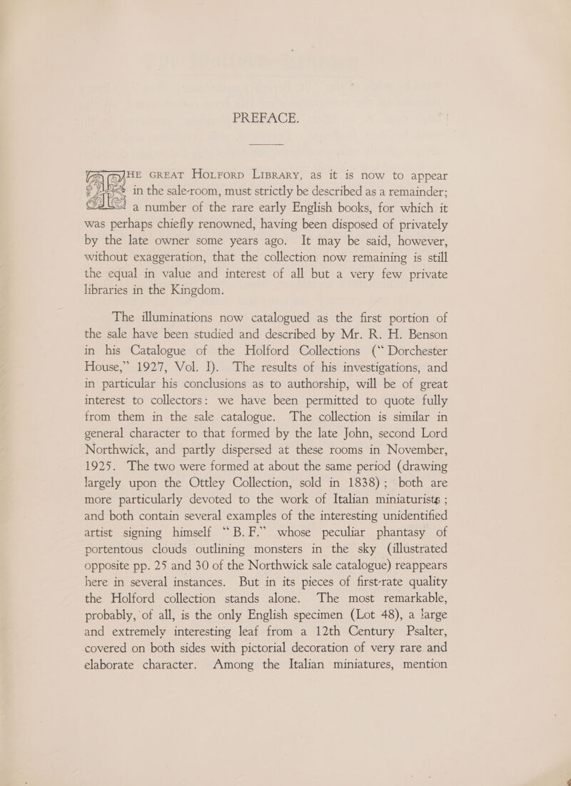PREFACE: HE GREAT Hoxrrorp Liprary, as it is now to appear < in the sale-room, must strictly be described as a remainder: ves! a number of the rare early English books, for which it was perhaps chiefly renowned, having been disposed of privately by the late owner some years ago. It may be said, however, without exaggeration, that the collection now remaining is still the equal in value and interest of all but a very few private libraries in the Kingdom.  The illuminations now catalogued as the first portion of the sale have been studied and described by Mr. R. H. Benson in his Catalogue of the Holford Collections (‘* Dorchester House,” 1927, Vol. I). The results of his investigations, and in particular his conclusions as to authorship, will be of great interest to collectors: we have been permitted to quote fully from them in the sale catalogue. The collection is similar in general character to that formed by the late John, second Lord Northwick, and partly dispersed at these rooms in November, 1925. The two were formed at about the same period (drawing largely upon the Ottley Collection, sold in 1838); both are more particularly devoted to the work of Italian miniaturists ; and both contain several examples of the interesting unidentified artist signing himself “B.F.” whose peculiar phantasy of portentous clouds outlining monsters in the sky (illustrated opposite pp. 25 and 30 of the Northwick sale catalogue) reappears here in several instances. But in its pieces of first-rate quality the Holford collection stands alone. The most remarkable, probably, of all, is the only English specimen (Lot 48), a large and extremely interesting leaf from a 12th Century Psalter, covered on both sides with pictorial decoration of very rare and elaborate character. Among the Italian miniatures, mention