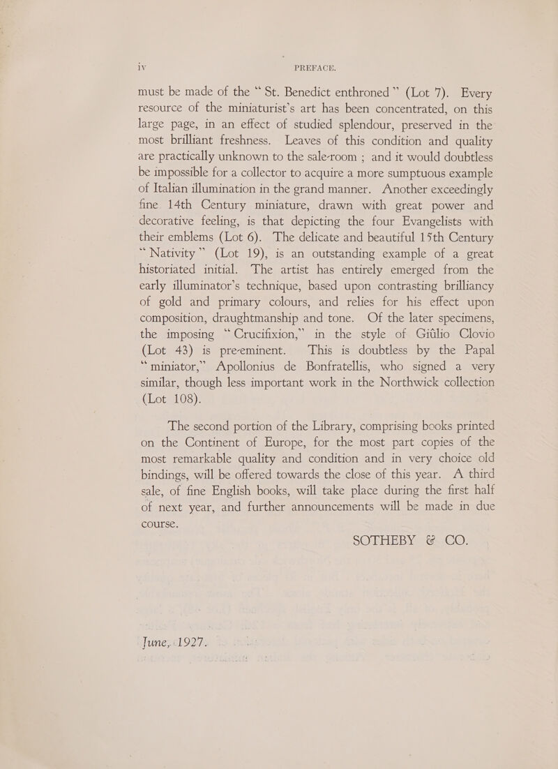 1V PREFACE. must be made of the “ St. Benedict enthroned” (Lot 7). Every resource of the miniaturist’s art has been concentrated, on this large page, in an effect of studied splendour, preserved in the most brilliant freshness. Leaves of this condition and quality are practically unknown to the sale-room ; and it would doubtless be impossible for a collector to acquire a more sumptuous example of Italian illumination in the grand manner. Another exceedingly fine 14th Century miniature, drawn with great power and decorative feeling, is that depicting the four Evangelists with their emblems (Lot 6). The delicate and beautiful 15th Century Nativity’ (Lot 19), is an outstanding example of a great historiated initial. The artist has entirely emerged from the early illuminator’s technique, based upon contrasting brilliancy of gold and primary colours, and relies for his effect upon composition, draughtmanship and tone. Of the later specimens, the imposing “ Crucifixion,’ in the style of Gitlio Clovio (Lot 43) is preeminent. This is doubtless by the Papal ‘“miniator,” Apollonius de Bonfratellis, who signed a very similar, though less important work in the Northwick collection (Lot 108). The second portion of the Library, comprising books printed on the Continent of Europe, for the most part copies of the most remarkable quality and condition and in very choice old bindings, will be offered towards the close of this year. A third sale, of fine English books, will take place during the first half of next year, and further announcements will be made in due course. SOTHEBY: &amp;, CO: Tune,.:1927.