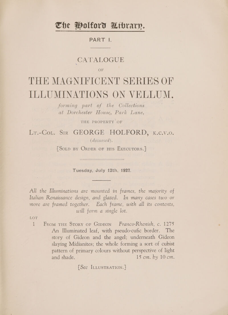 PART Il. CATALOGUE OF THE MAGNIFICENT SERIES OF ILLUMINATIONS ON VELLUM, forming part of the Collections at Dorchester House, Park Lane, THE PROPERTY OF LrsCou: sre GEORGE: HOLFOR Ds =x.c.v.o. (deceasei). {Sop BY ORDER OF HIS ExEcurTors. |   Tuesday, July 412th, 1927.  All the Illuminations are mounted in frames, the majority of Italian Renaissance design, and glazed. In many cases two or more are framed together. Each frame, with all its contents, will form a single lot. LOT 1 From THE Story of Giron — Franco-Rhenish, c. 1275 An Illuminated leaf, with pseudo-cufic border. The story of Gideon and the angel; underneath Gideon slaying Midianites; the whole forming a sort of cubist pattern of primary colours without perspective of light and shade. 15 cm. by 10 cm.