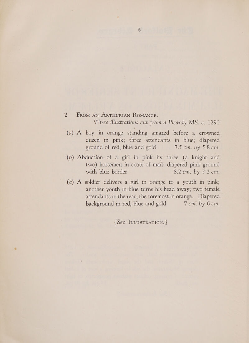Three illustrations cut from a Picardy MS. c. 1290 (a) A boy in orange standing amazed before a crowned queen in pink; three attendants in blue; diapered ground of red, blue and gold 7.5 cm. by 5.8 cm. (b) Abduction of a girl in pink by three (a knight and two) horsemen in coats of mail; diapered pink ground with blue border 8.2 cm. by 5.2 cm. (c) A soldier delivers a girl in orange to a youth in pink; another youth in blue turns his head away; two female attendants in the rear, the foremost in orange. Diapered background in red, blue and gold 7 cm. by 6 cm.