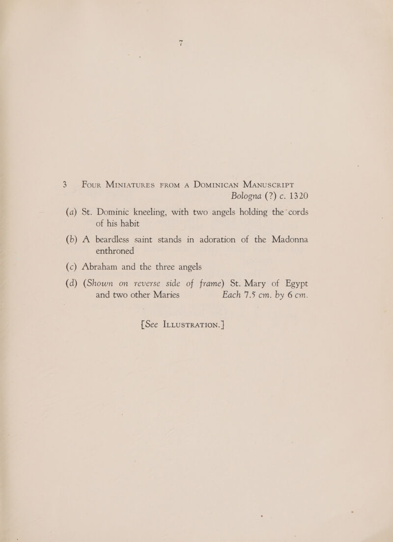 =~J 3 Four MINIATURES FROM A DOMINICAN MANUSCRIPT Bologna (?) c. 1320 (a) St. Dominic kneeling, with two angels holding the cords of his habit (b) A beardless saint stands in adoration of the Madonna enthroned (c) Abraham and the three angels (d) (Shown on reverse side of frame) St. Mary of Egypt and two other Maries Fach '7.5-cm. by 6em.