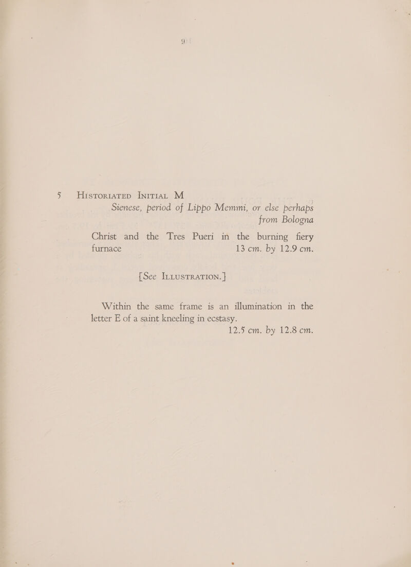 Sienese, period of Lippo Memmi, or else perhaps from Bologna Christ and the Tres Pueri in the burning fiery furnace 13 cm. by 12.9 cm. {See ILLusTRATION. | Within the same frame is an illumination in the letter E of a saint kneeling in ecstasy. 125 em. bs 12.8 om,
