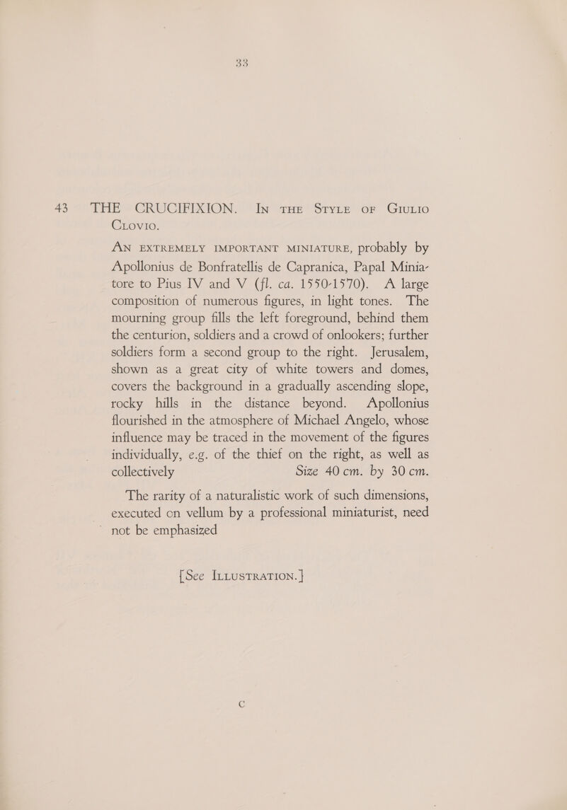 Crovio: ANN EXTREMELY IMPORTANT MINIATURE, probably by Apollonius de Bonfratellis de Capranica, Papal Minia- tore t0 Pius TY and-V (fl. ca, 1550-1570), A large composition of numerous figures, in light tones. The mourning group fills the left foreground, behind them the centurion, soldiers and a crowd of onlookers; further soldiers form a second group to the right. Jerusalem, shown as a great city of white towers and domes, covers the background in a gradually ascending slope, rocky hills in the distance beyond. Apollonius flourished in the atmosphere of Michael Angelo, whose influence may be traced in the movement of the figures individually, e.g. of the thief on the right, as well as collectively Size 40 cm. by 30cm. The rarity of a naturalistic work of such dimensions, executed cn vellum by a professional miniaturist, need ~ not be emphasized