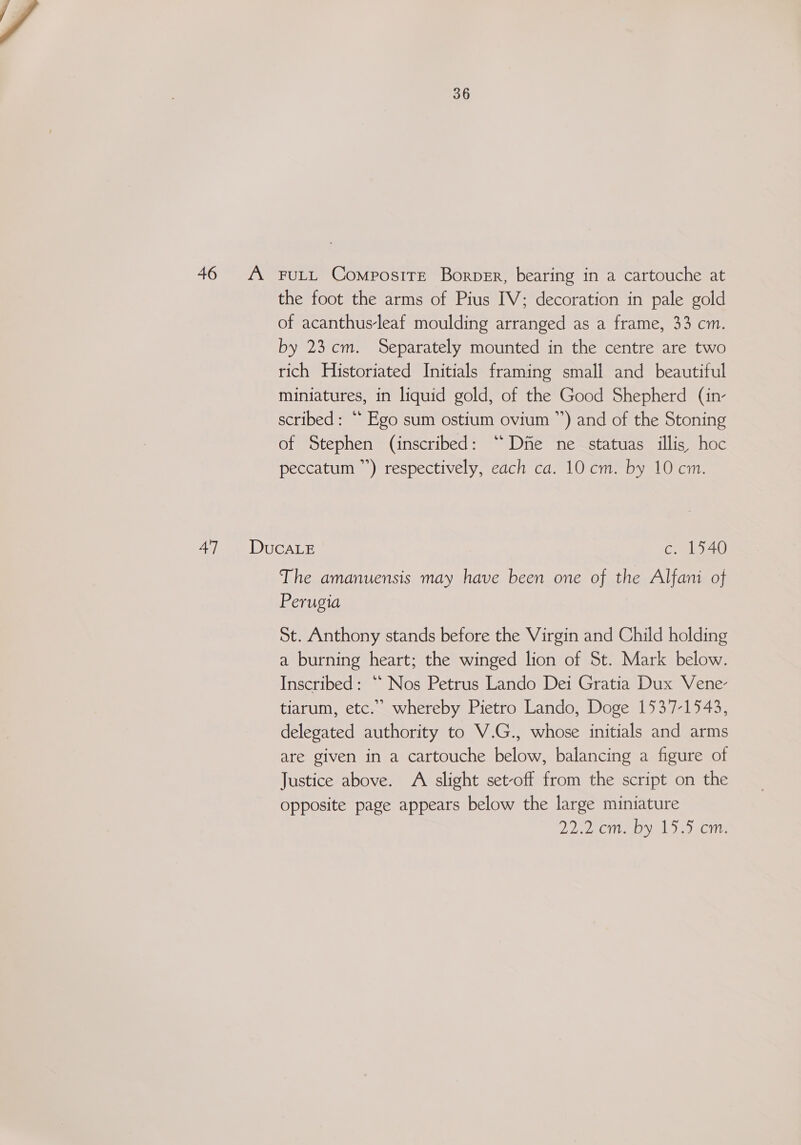 47 36 the foot the arms of Pius IV; decoration in pale gold of acanthus-leaf moulding arranged as a frame, 33 cm. by 23cm. Separately mounted in the centre are two rich Historiated Initials framing small and beautiful miniatures, in liquid gold, of the Good Shepherd (in- scribed: ** Ego sum ostium ovium ”’) and of the Stoning of Stephen (inscribed: “Die ne statuas illis) hoc peccatum ”’) respectively, each ca. 10 cm. by 10 cm. The amanuensis may have been one of the Alfani of Perugia St. Anthony stands before the Virgin and Child holding a burning heart; the winged lion of St. Mark below. Inscribed: “ Nos Petrus Lando Dei Gratia Dux Vene- tiarum, etc.” whereby Pietro Lando, Doge 1537-1543, delegated authority to V.G., whose initials and arms are given in a cartouche below, balancing a figure of Justice above. A slight set-off from the script on the opposite page appears below the large miniature 2252 Cn yal J) Gn