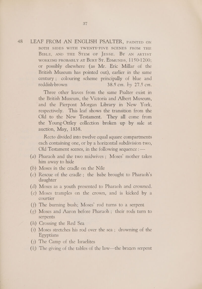BT 48 LEAF FROM AN ENGLISH PSALTER, parintep on BOTH SIDES WITH TWENTY-FIVE SCENES FROM THE BIBLE, AND THE STEM OF JESSE. By AN ARTIST WORKING PROBABLY AT Bury St. Epmunps, 1150-1200; or possibly elsewhere (as Mr. Eric Millar of the British Museum has pointed out), earlier in the same century ; colouring scheme principally of blue and reddish-brown 38 cm. by 27.5 cm. Three other leaves from the same Psalter exist in the British Museum, the Victoria and Albert Museum, and the Pierpont Morgan Library in New York, respectively. This leaf shows the transition from the Old to the New Testament. They all come from the Young-Ottley collection broken up by sale at auction, May, 1838. Recto divided into twelve equal square compartments each containing one, or by a horizontal subdivision two, Old Testament scenes, in the following sequence : — (a) Pharaoh and the two midwives ; Moses’ mother takes _ him away to hide (b) Moses in the cradle on the Nile (c) Rescue of the cradle; the babe brought to Pharaoh's daughter (d) Moses as a youth presented to Pharaoh and crowned. (ec) Moses tramples on the crown, and is kicked by a courtier (f) The burning bush; Moses’ rod turns to a serpent (z) Moses and Aaron before Pharaoh ; their rods turn to serpents (h) Crossing the Red Sea © (i) Moses stretches his rod over the sea; drowning of the Egyptians (j) The Camp of the Israelites (k) The giving of the tables of the law—the brazen serpent