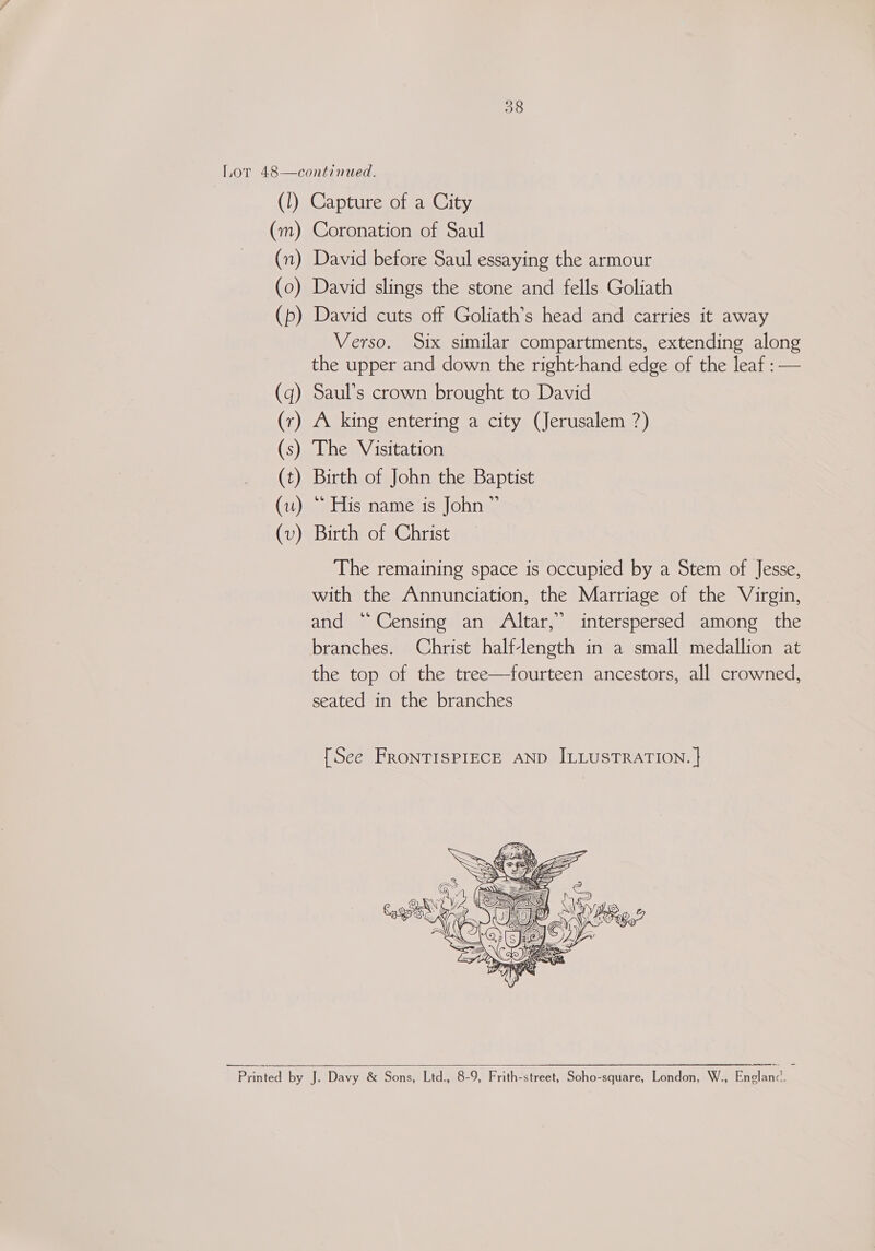 38 Lor 48—continued. (1) Capture of a City (m) Coronation of Saul (n) David before Saul essaying the armour (0) David slings the stone and fells Goliath (p) David cuts off Goliath’s head and carries it away Verso. Six similar compartments, extending along the upper and down the right-hand edge of the leaf : — (q) Saul’s crown brought to David (r) A king entering a city (Jerusalem ?) (s) The Visitation (t) Birth of John the Baptist (u) * His name is John” (v) Birth of Christ The remaining space is occupied by a Stem of Jesse, with the Annunciation, the Marriage of the Virgin, and “Censing an Altar,” interspersed among the branches. Christ half-length in a small medallion at the top of the tree—fourteen ancestors, all crowned, seated in the branches {See FRONTISPIECE AND ILLUSTRATION. |   Printed by J. Davy &amp; Sons, Ltd., 8-9, Frith-street, Soho-square, London, W., Pagiane: