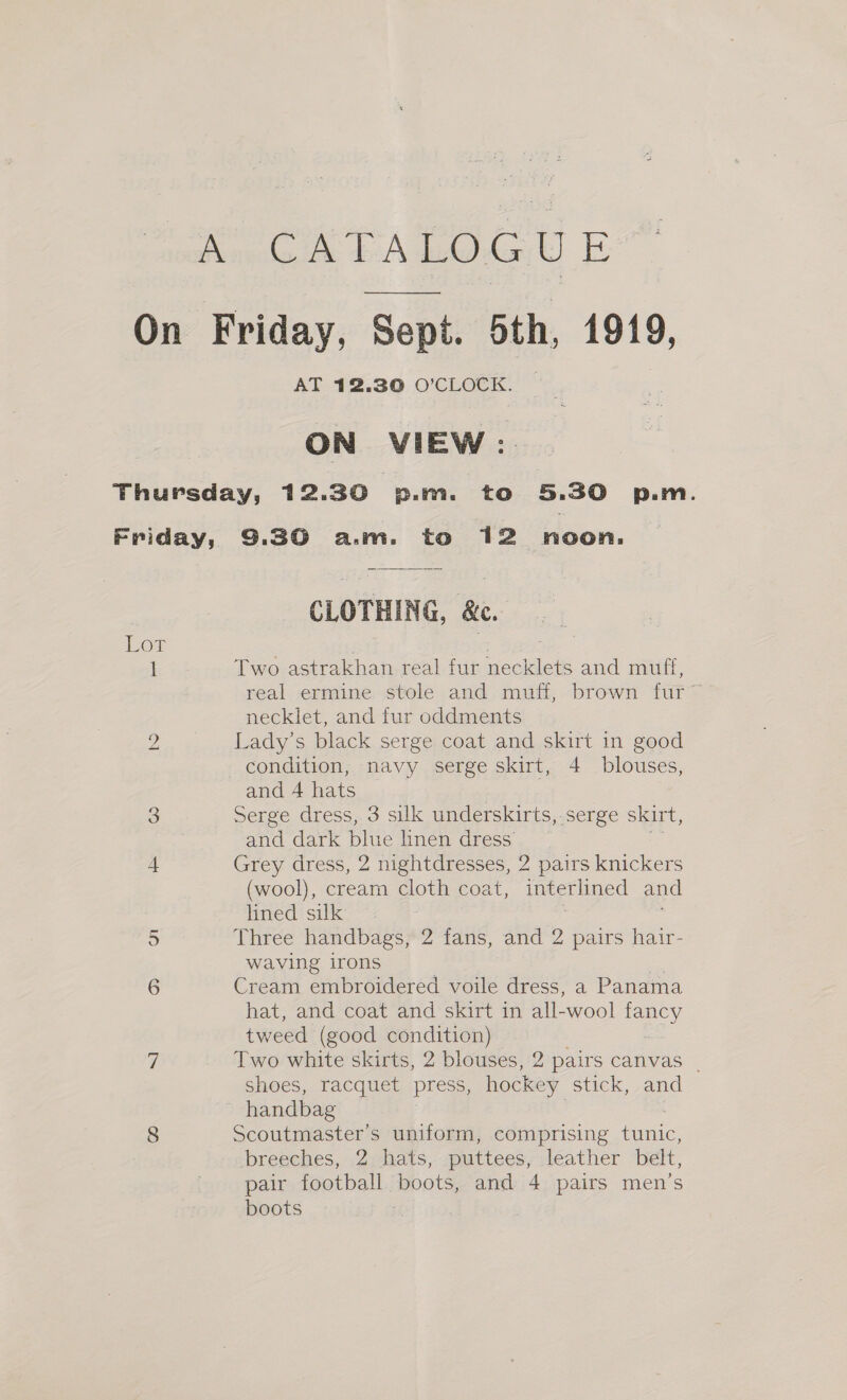 A CATALOGUE On Friday, Sept. 5th, 1919, AT 12.30 O’CLOCK. ON VIEW : Thursday, 12.30 p.m. to 5.30 p.m. Friday, 9.36 a.m. to 12 noon. | CLOTHING, &amp;c. Ror | fe 3 1 Two astrakhan real fur necklets and muff, real ermine stole and muff, brown fur” necklet, and fur oddments Lady’s black serge coat and skirt in good condition, navy serge skirt, 4 blouses, and 4 hats 3 Serge dress, 3 silk underskirts,.serge skirt, and dark blue linen dress 3 4 Grey dress, 2 nightdresses, 2 pairs knickers (wool), cream cloth coat, interlined and lined silk 5 Three handbags, 2 fans, and 2 pairs hair- waving irons 6 Cream embroidered voile dress, a Panama hat, and coat and skirt in all-wool aes tweed (good condition) Vs Two white skirts, 2 blouses, 2 pairs canvas | shoes, racquet press, hockey stick, and handbag 8 Scone s uniform, comprising oe breeches, 2 hats, puttees, leather belt, boots i)