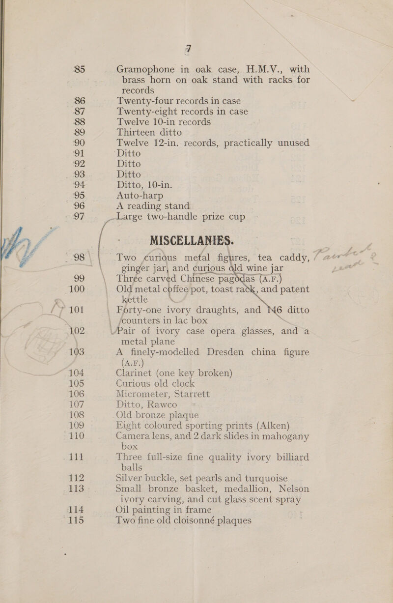 86 87 88 89 90 ‘91 2 ‘94 95 103 104 105 106 107 108 109 110 112 Gramophone in oak case, H.M.V., with brass horn on oak stand with racks for records Twenty-four records in case Twenty-eight records in case Twelve 10-in records Thirteen ditto Twelve 12-in. records, practically unused Ditto Ditto Ditto, 10-in. Auto-harp A reading stand MISCELLANIES. ginger jar, and curious Old wine jar Thrée carved Chinese pagodas (A.F.) Old metal coffee pot, toast rack, and patent kettle ‘. ®K Forty-one ivory draughts, and M6 ditto ‘counters in lac box metal plane A finely-modelled Dresden china figure (A.F.) Clarinet (one key broken) Curious old clock Micrometer, Starrett Ditto, Rawco Old bronze plaque Eight coloured sporting prints (Alken) Camera lens, and 2 dark slides in mahogany box Three full-size fine quality ivory billiard balls Silver buckle, set pearls and turquoise Small bronze basket, medallion, Nelson ivory carving, and cut glass scent SX, Oil painting in frame Two fine old cloisonné plaques