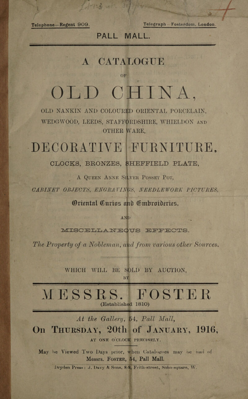 y. ' t M aaa a Nai i wa Tae Telephone—Regent 909. f Telegraph —Fosterdom, London. PALL MALL.   A CATALOGUE OF Pio) CHINA. OLD NANKIN AND COLOURED ORIENTAL PORCELAIN, WEDGWOOD, LEEDS, STAFFORDSHIRE, WHIELDON anp OTHER WARE, DECORATIVE) FURNITURE, CLOCKS, BRONZES, SHEFFIELD PLATH,   A QUEEN ANNE SILVER Posser Por, CABINET OBJECTS, ENGRAVINGS, NEEDLEWORK PICTURES, Oriental GCurios and Gmbroideries,  WHICH WILL BE SOLD BY AUCTION, 4    At the Gallery, 64, Pall Mall, On THURSDAY, 20th of JANUARY, 1916, AT ONE OCI, og PRECISELY. May he Viewed ‘I'wo Days prior, when Catalogues may be had of Messrs. FOSTER, a4, Pall Mall. J. Davy &amp; Sons, 8-9, Frith-street, Soho-square, Ww.     es dryden Press : 