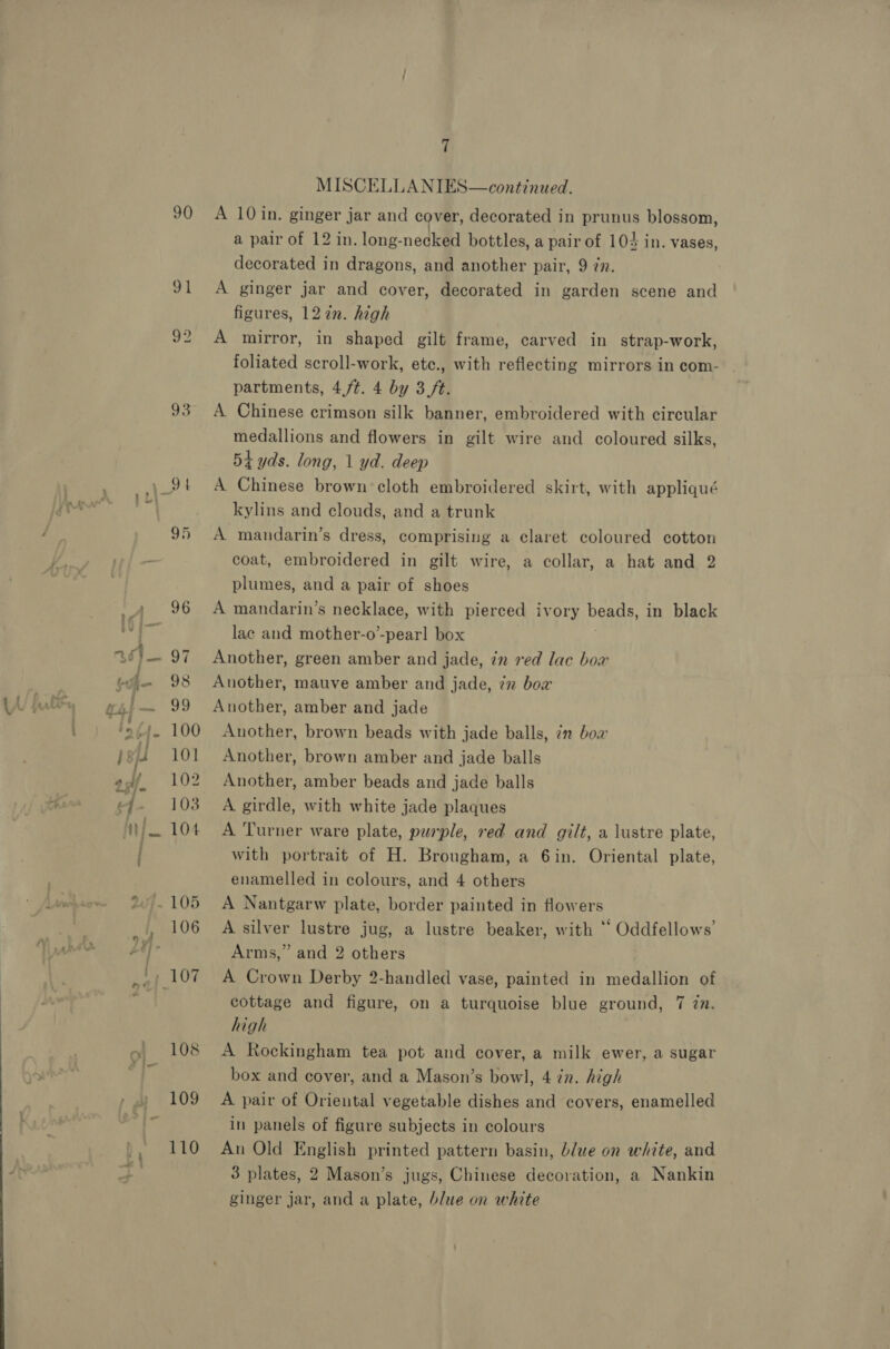 90 v1 oo 7 MISCELLANIES—continued. A 10 in. ginger jar and cover, decorated in prunus blossom, a pair of 12 in. long-necked bottles, a pair of 104 in. vases, decorated in dragons, and another pair, 9 in. A ginger jar and cover, decorated in garden scene and figures, 12 7n. high A mirror, in shaped gilt frame, carved in strap-work, foliated scroll-work, etc., with reflecting mirrors in com- partments, 4,/t. 4 by 3 /t. A Chinese crimson silk banner, embroidered with circular medallions and flowers in gilt wire and coloured silks, 54 yds. long, 1 yd. deep A Chinese brown cloth embroidered skirt, with appliqué kylins and clouds, and a trunk A mandarin’s dress, comprising a claret coloured cotton coat, embroidered in gilt wire, a collar, a hat and 2 plumes, and a pair of shoes A mandarin’s necklace, with pierced ivory beads, in black lac and mother-o’-pearl box Another, green amber and jade, in red lac box Another, mauve amber and jade, 7x box Another, amber and jade Another, brown beads with jade balls, in boa Another, brown amber and jade balls Another, amber beads and jade balls A girdle, with white jade plaques A Turner ware plate, purple, red and gilt, a lustre plate, with portrait of H. Brougham, a 6in. Oriental plate, enamelled in colours, and 4 others A Nantgarw plate, border painted in flowers A silver lustre jug, a lustre beaker, with ‘ Oddfellows’ Arms,” and 2 others A Crown Derby 2-handled vase, painted in medallion of cottage and figure, on a turquoise blue ground, 7 Zn. high A Rockingham tea pot and cover, a milk ewer, a sugar box and cover, and a Mason’s bowl, 4 zn. high A pair of Oriental vegetable dishes and covers, enamelled in panels of figure subjects in colours An Old English printed pattern basin, blwe on white, and 3 plates, 2 Mason’s jugs, Chinese decoration, a Nankin ginger jar, and a plate, blue on white