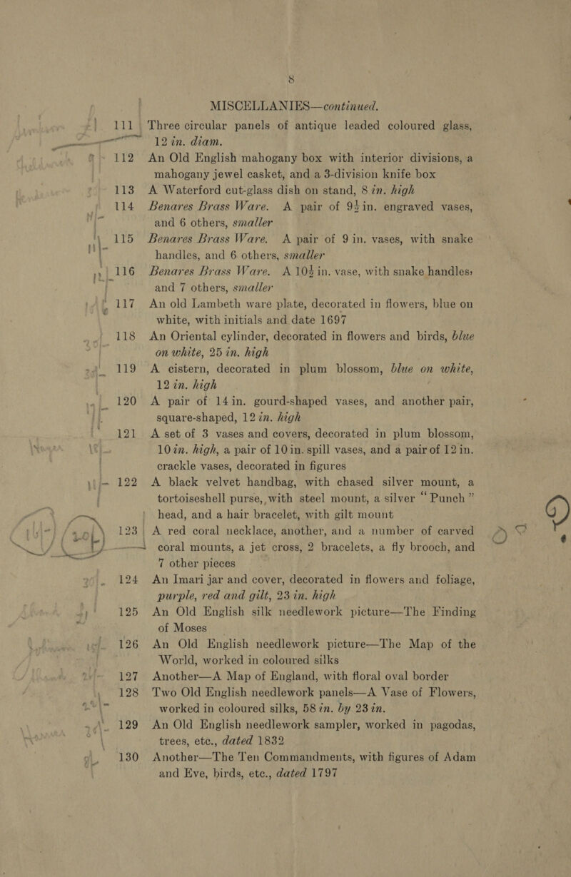 111 \ 123 5 MISCELLANIES—continued. Three circular panels of antique leaded coloured glass, 12 in. diam. An Old English mahogany box with interior divisions, a mahogany jewel casket, and a 3-division knife box A Waterford cut-glass dish on stand, 8 in. high Benares Brass Ware. and 6 others, smaller Benares Brass Ware. A pair of 9 in. vases, with snake handles, and 6. others, smaller Benares Brass Ware. A 10% in. vase, with snake handles; and 7 others, smaller An old Lambeth ware plate, decorated in flowers, blue on white, with initials and date 1697 An Oriental cylinder, decorated in flowers and birds, blue on white, 25 in. high A cistern, decorated in plum blossom, blue on white, 12 in. high A pair of 14in. gourd-shaped vases, and another pair, square-shaped, 12 in. high A set of 3 vases and covers, decorated in plum blossom, 102n. high, a pair of 10 in. spill vases, and a pair of 12 in. crackle vases, decorated in figures A black velvet handbag, with chased silver mount, a tortoiseshell purse, with steel mount, a silver “‘ Punch ” head, and a hair bracelet, with gilt mount | A red coral necklace, another, and a number of carved A pair of 94in. engraved vases, An Imari jar and cover, decorated in flowers and foliage, purple, red and gilt, 23 in. high An Old English silk needlework picture—The Finding of Moses _ An Old English needlework picture—The Map of the World, worked in coloured silks Another—A Map of England, with floral oval border Two Old English needlework panels—A. Vase of Flowers, worked in coloured silks, 58 in. by 23 in. An Old English needlework sampler, worked in pagodas, trees, etc., dated 1832 Another—The Ten Commandments, with figures of Adam and Eve, birds, ete., dated 1797 Cy