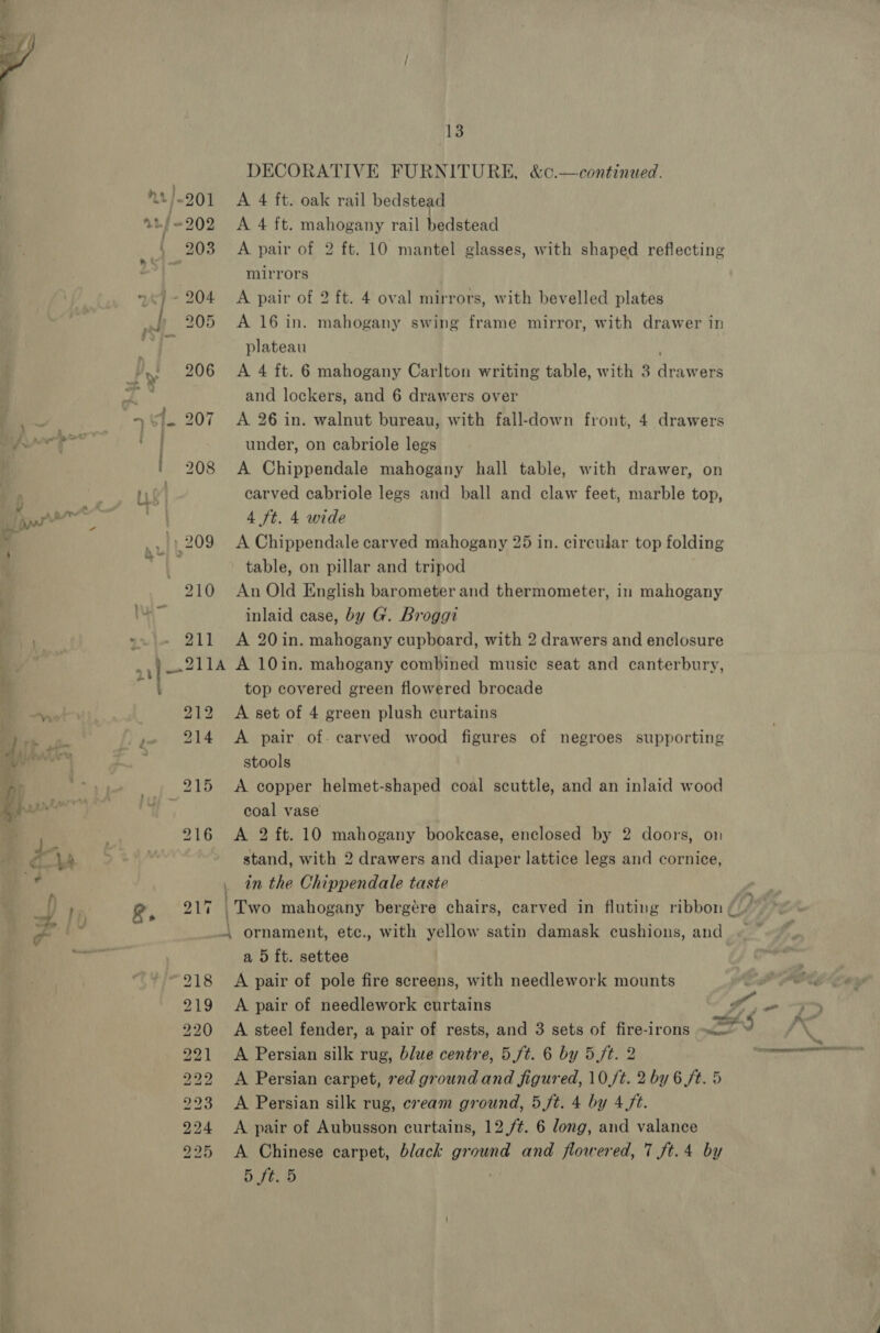  » 208 211 13 DECORATIVE FURNITURE, &amp;c.—continued. A 4 ft. oak rail bedstead A 4 ft. servi rail bedstead A pair of 2 ft. 10 mantel glasses, with shaped reflecting mirrors A pair of 2 ft. 4 oval mirrors, with bevelled plates A 16 in. plateau A 4 ft. 6 mahogany Carlton writing table, with 3 dra ers and lockers, and 6 drawers over A 26 in. walnut bureau, with fall-down front, 4 drawers under, on cabriole legs A Chippendale mahogany hall table, carved cabriole legs and ball and claw feet, marble top, 4 ft. 4 wide A Chippendale carved mahogany 25 in. circular top folding table, on pillar and tripod An Old English barometer and thermometer, in mahogany inlaid case, by G. Broggi A 20 in. mahogany cupboard, with 2 drawers and enclosure mahogany swing frame mirror, with drawer in with drawer, on : 212 214 wo KS Car SS) 4 _00 hoo BS BO, Doe obo A -- bo Ne bobo” bo ES oN top covered green flowered brocade A set of 4 green plush curtains A pair of. carved wood figures of negroes supporting stools A copper helmet-shaped coal scuttle, and an inlaid wood coal vase A 2 ft. 10 mahogany bookcase, enclosed by 2 doors, on stand, with 2 drawers and diaper lattice legs and cornice, in the Chippendale taste a 5 ft. settee A pair of pole fire screens, with needlework mounts ale A pair of needlework curtains I, A steel fender, a pair of rests, and 3 sets of fire-irons HS A Persian silk rug, blue centre, 5 ft. 6 by 5 ft. 2 A Persian carpet, red ground and figured, 10/t. 2 by 6 ft. 5 A Persian silk rug, cream ground, 5 ft. 4 by 4 ft. A pair of Aubusson curtains, 12./¢. 6 long, and valance A Chinese carpet, black ground and flowered, 7 ft.4 by D tteiD