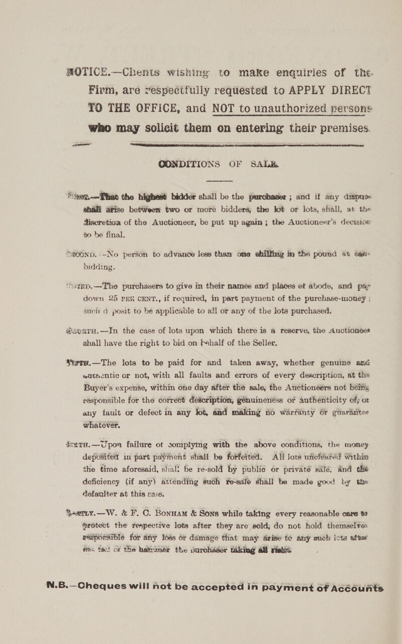 NOTICE.—Chents wishing to make enquiries of the. Firm, are respectfully requested to APPLY DIRECT TO THE OFFICE, and NOT to unauthorized persons who may solicit them on entering their premises.   OONDITIONS OF SAL  ‘Stwett.-—fthet the highesé bidder shall be the purchaser ; and if any dispuve shall atise betWeen two or more bidders, the lot or lots, shall, at the discretica of the Auctioneer, be put up agaim; the Auctioneer’s decisicx fo be final. SROOND.-~No person to advance less them one shilfimg in the pound 45 Gem bidding. ‘haieo.—The purchasera to give in their names and places ot abode, and pay down 25 per cENT., if required, in part payment of the purchase-monef : such d. posit to be applicable to all or any of the lots purchased. #ooara.—In the case of lots upon which there is @ reserve, the Auctioneer shall have the right to bid on fehalf of the Seller. iete.—The lots to be paid for and taken away, whether genuine smi wuthentic or not, with all faults and errors of every description, at the Buyer’s expense, within one day after the sale, the Auctioneers not belts responsible for the corrett description, génuinenéss o1 authenticity of; ot auy fault or defect in any lot, and making fo warfanty 6r guardtites whatever. Sreva.—VUpox failure ot somplying with the above conditions, the money depoSited in part paythent shall be forfeited, All lots uficléated Within the time aforesaid, shal! be re-sold by public or privaté salé, dnd the deficiency (if any) atiénding uch re-sale shall be made good by the: defaalter at this caie. qaeriy.—W. &amp; F. C. Bonntam &amp; Sons while taking every reasonable care 82 Srotect the respective lots after they are sold, do not hold themselve: responsible for any ods or damage that may arise fo any such Icts atea Wns tect ox Che hater the durchidser taking al vialss N.B.—Cheques will not be accepted in payment of Accounts