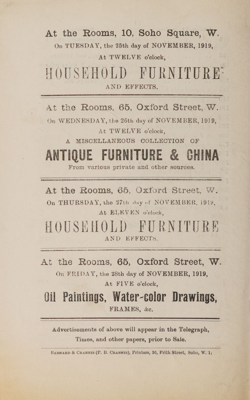 At the Rooms, 10, Soho Square, W. On TUESDAY, the 25th day of NOVEMBER, 1919, At TWELVE o'clock, HOUSEHOLD FUR RNTTURES AND EFFECTS, —  At the Rooms, 65, Oxford Street, Ww. On WEDNESDAY, the 26th day of NOVEMBER, 1919, At TWELVE o'clock, A MISCELLANEOUS COLLECTION OF ANTIQUE FURNITURE &amp; CHINA From various private and other sources. AOU ME EC ATE A RTT  At the Rooms, 65, Oxford Street, W. On THURSDAY, vhe 27th day of NOVEMBER, 1919, At ELEVEN o'clock, : HOUSHHOLD FURNITURE AND EFFECTS.    At the Rooms, 65, Oxford Street, W. Oo FREDAY, the 28th day of NOVEMBER, 1919, At FIVE o'clock, Qil Paintings, Water-color Drawings, FRAMES, &amp;e.   Advertisements of above will appear in the Telegraph, Times, and other papers, prior to Sale.  Barwarp &amp; Crannis (P. B. CRanwis), Printers, 36, Frith Street, Soho, W. 1;