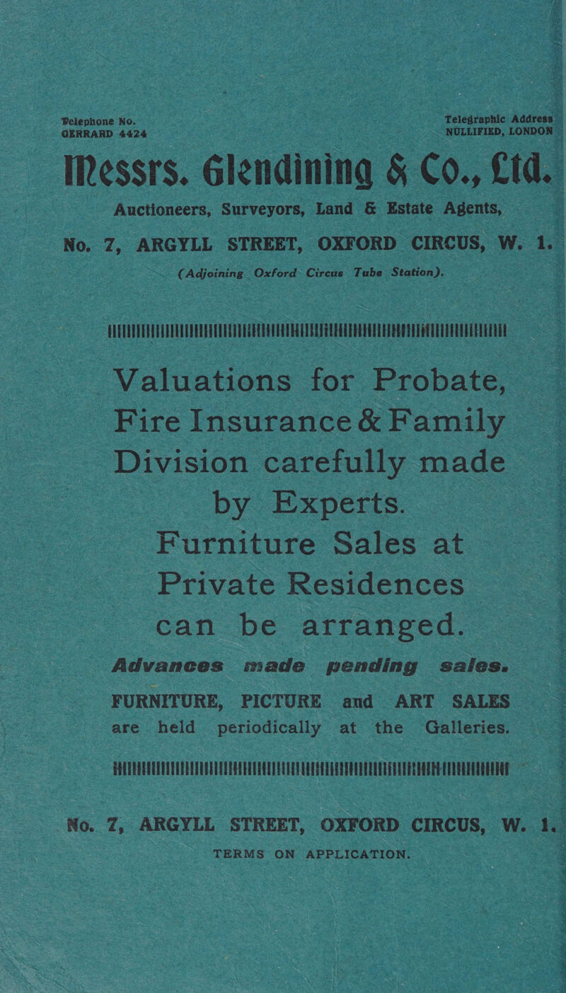 Pelephone No. Telegraphic Address GERRARD 4424 - NOLLIFIED, LONDON © Messrs. Glendining &amp; Co., £td. ae Auctioneers, Surveyors, Land &amp; Estate Agents, : No, Z7, ARGYLL STREET, OXFORD CIRCUS, W. 1. (Adjoining Oxford Circus Tube Station), QUATEVPRVEATOOUOUEEREUEAD TEE CHT REESE EEE ETE EET = Valuations for Probate, Fire Insurance &amp; Family Division carefully made | by Experts. Furniture Sales at Private Residences can be arranged. Advances made pending saies. FURNITURE, PICTURE and ART SALES are held periodically at the Galleries. TH nitrate TA . No. Z, igchoes STREET, OXFORD CIRCUS, W. 1, TERMS ON APPLICATION.