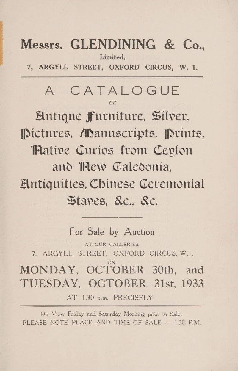 Messrs. GLENDINING &amp; Co., Limited. 7, ARGYLL STREET, OXFORD CIRCUS, W. 1.    pt Lome le Ale Gea IE OF Alntique furniture, Silver, Pictures, ANanuscripts, Prints, ative Curios from Ceylon and Wew Caledonia, Antiquities, Chinese Ceremonial Staves, &amp;c., AC. For Sale by Auction AT OUR GALLERIES, 7, ORGY STREET; SOXPORD CIRCUS, Wal. . MONDAY, OCTOBER 30th, and TUESDAY, OCTOBER 31st, 1933 AT ™30-pn. PRECISELY.  On View Friday and Saturday Morning prior to Sale. PEEASE NOTE PLACE AND TIME OF SALE .— 1.30 PM.