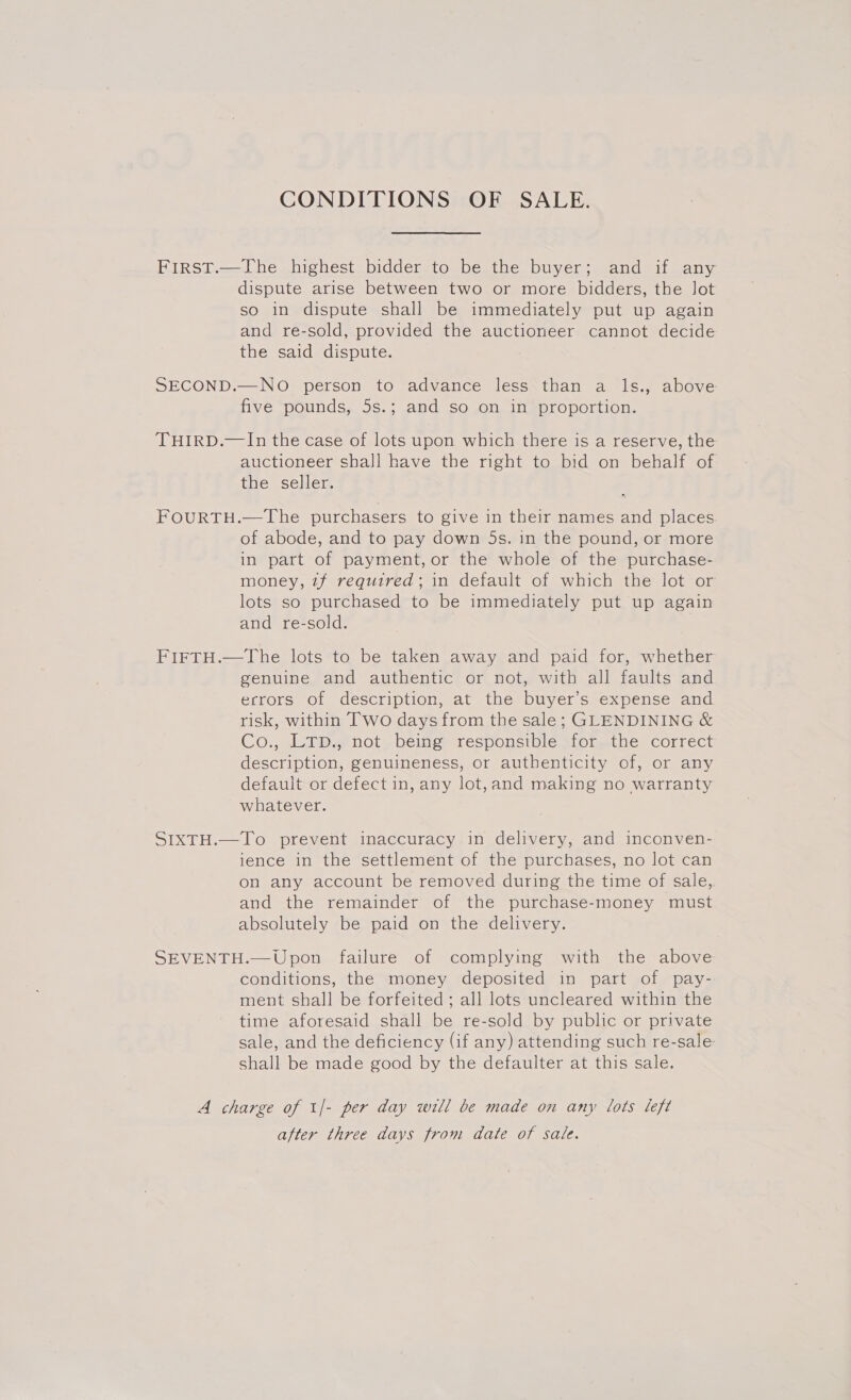 CONDITIONS OF SALE. FirsT.—The highest bidder to be the buyer; and if any dispute arise between two or more bidders, the lot so in dispute shall be immediately put up again and re-sold, provided the auctioneer cannot decide the said dispute. SECOND.—NO person to advance less than a ls., above five pounds, 5s.; and so on in proportion. THIRD.—In the case of lots upon which there is a reserve, the auctioneer shall have the right to bid on behalf of the seller. FOURTH.—The purchasers to give in their names and places of abode, and to pay down 5s. in the pound, or more in part of payment, or the whole of the purchase- money, 7f required; in default of which the lot or lots so purchased to be immediately put up again and re-sold. FirFTH.—The lots to be taken away and paid for, whether genuine and authentic or not, with all faults and errors of description, at the buyer’s expense and risk, within Two days from the sale; GLENDINING &amp; Co., LTD., not being responsible for the correct description, genuineness, or authenticity of, or any default or defect in, any lot,and making no warranty whatever. SIXTH.—To prevent inaccuracy in delivery, and inconven- ience in the settlement of the purchases, no lot can on any account be removed during the time of sale, and the remainder of the purchase-money must absolutely be paid on the delivery. SEVENTH.—Upon failure of complying with the above conditions, the money deposited in part of pay- ment shall be forfeited ; all lots uncleared within the time aforesaid shall be re-sold by public or private sale, and the deficiency (if any) attending such re-sale shall be made good by the defaulter at this sale. A charge of 1/- per day will be made on any Lots left after three days from date of sale.