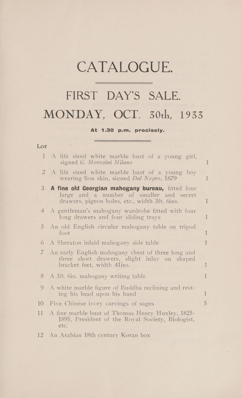 CATALOGUE. FIRS: DAY'S. SALE! MONDAY, OCT. 30th, 1933 At 1.30 p.m. precisely. Lot | A iiie sized? winte marble bust“or a°youne eirl, signed G. Morozini Milano 2 A life sized white marble bust of a young boy wearing lion skin, signed Dal Negro, 1879 3 A fine old Georgian mahogany bureau, fitted four large -and ia number “ot smaller ‘and “sécret drawers, pigeon holes, etc., width 3ft. 6ins. 4 A gentleman’s mahogany wardrobe fitted with four long drawers and four sliding trays An old English circular mahogany table on tripod foot Sal 6 A Sheraton inlaid mahogany side table 7 An early English mahogany chest of three long and three short -drawers, slight. inlay on shaped bracket feet, width 4lins. 8 A 3ft. 6in. mahogany writing table 9 A white marble figure of Buddha reclining and rest- ing his head upon his hand 10 Five Chinese ivory carvings of sages 11 “A-finetmarble bustot Thomas Fenry Huxley, 1825- 1895, President-of thevRoyali Society, Biologist, exc. 12 An Arabian 18th century Koran box