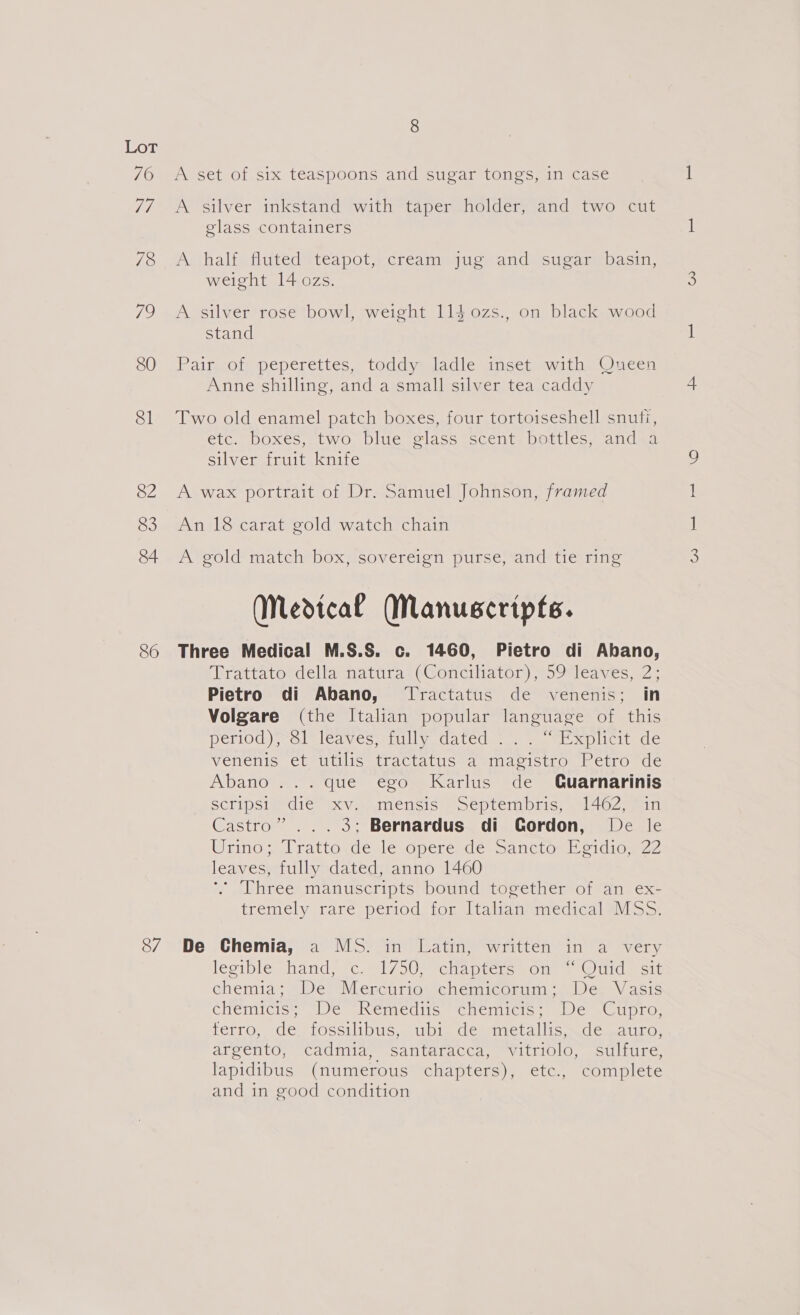 70 7/1 78 79 81 82 83 84 86 87 A set of six teaspoons and sugar tongs, in case A silver inkstand with taper holder, and two cut glass containers A half fluted teapot, cream jug and sugar basin, weight 14 ozs. A silver rose bowl, weight 114 0zs., on black wood stand Pairgorn pepereites , toddy=sladie vinset= witha Wucen Anne shilling, and a small silver tea caddy Two old enamel patch boxes, four tortoiseshell snufi, etc. boxes, two blue glass scent bottles, and a silver fruit knife A wax portrait of Dr. Samuel Johnson, framed An 18 carat gold watch chain A gold match box, sovereign purse, and tie ring (Medical Manuscripts. Three Medical M.S.S. c. 1460, Pietro di Abano, (Bratiatosdelidendtnras¢@onciliaton) eoOdleayes 2; Pietro di Abano, Tractatus de venenis; in Volgare (the Italian popular language of this Detiod); Sle leavcs elllve datede..) . et ocplicitede Vemenic |CleUtilis sttactatilswamindoistrombetro suc Abano ... que ego Karlus de Cuarnarinis SCLIPStyr die’ 4XV = imencis poeptem pric, ~462ain Castro”... 3; Bernardus di Cordon, De le Wrino. lrattowde) lec perendes sanction LD cidiog2? leaves, fully dated, anno 1460 *. Three manuscripts bound together of an ex- tremely rare.period. for Italian: medicalsM ss: De Chemia, a MS. in Latin, written in a very leciplomnandssGunl (SUM rciapiciem Ones © Uidme tt Ghemia+ De Merctirio, chemicorum :) De. Vasis tHemreise We aNemcciie «Mcmiel.: ccesCupnos terro, de. fossilibus, ubi de metallis, de auro, argento, ‘Cadinia, santafacca, vitriolo, sulfure, lapidibus (numerous chapters), etc., complete and in good condition CO aS)