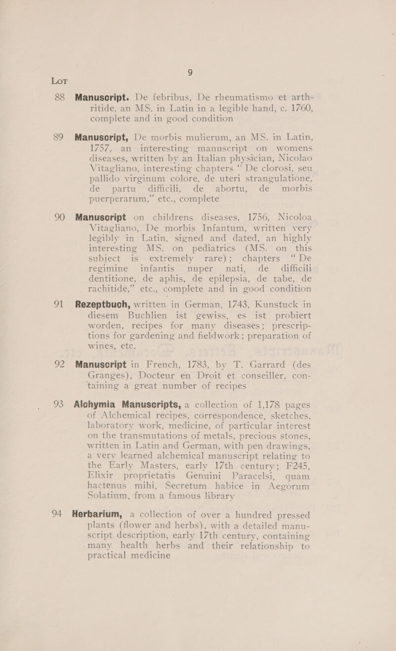 88 89 90 Ot Da 03 Manuscript. De febribus, De rheumatismo et arth- ritiae an. MS. i duatin ina lesible hand) ic1760, complete and in good condition Manuscript, De morbis mulierum, an MS. in Latin, i757, atrepnteresting pamanuscrept on womens _ diseases, written by an Italian physician, Nicolao Vitagliano, interesting chapters “ De clorosi,;seu pallido virginum colore, de uteri strangulatione, de atid “cinch «ce Yaporta, de ‘“morots bP) pucrperarum,” -éic. “complete Manuscript on childrens diseases, 1756, Nicoloa Vitagliano, De morbis Infantum, written very legibly in Latin, signed and dated, an highly paterestine’ “NS. “on “pediatrics “G\VES. ‘on this Supfect “is Yexiremely rare. (chapters y We regimine “intantis | nuper..matv, cde. -ditheme dentitione, de aphis, de epilepsia, de tabe, de rachitide, etc., complete -and in good condition Rezeptbuch, written in German, 1743, Kunstuck in diesem Buchlien ist ‘@ewiss, es ist probiert worden, recipes for many diseases; prescrip- tions for gardening and fieldwork; preparation of wines, etc. . Manuscript in French, 1783, by T. Garrard (des Granges),~Docteur en “Droit et conseillér,. con- taining a great number of recipes Alchymia Manuscripts, a collection of 1,178 pages of Alchemical recipes, correspondence, sketches, laboratory work, medicine, of particular interest on the transmutations of metals, precious stones, written in Latin and German, with pen drawings, a very learned alchemical manuscript relating to the Early Masters; early 17th century;-F245, Elixir proprietatis Genuini Paracelsi, quam hactenus mihi, Secretum habice in Aegorum Solatium, from a famous library plants (flower and herbs), with a detailed manu- script description, early 17th century, containing many health herbs and their relationship to practical medicine