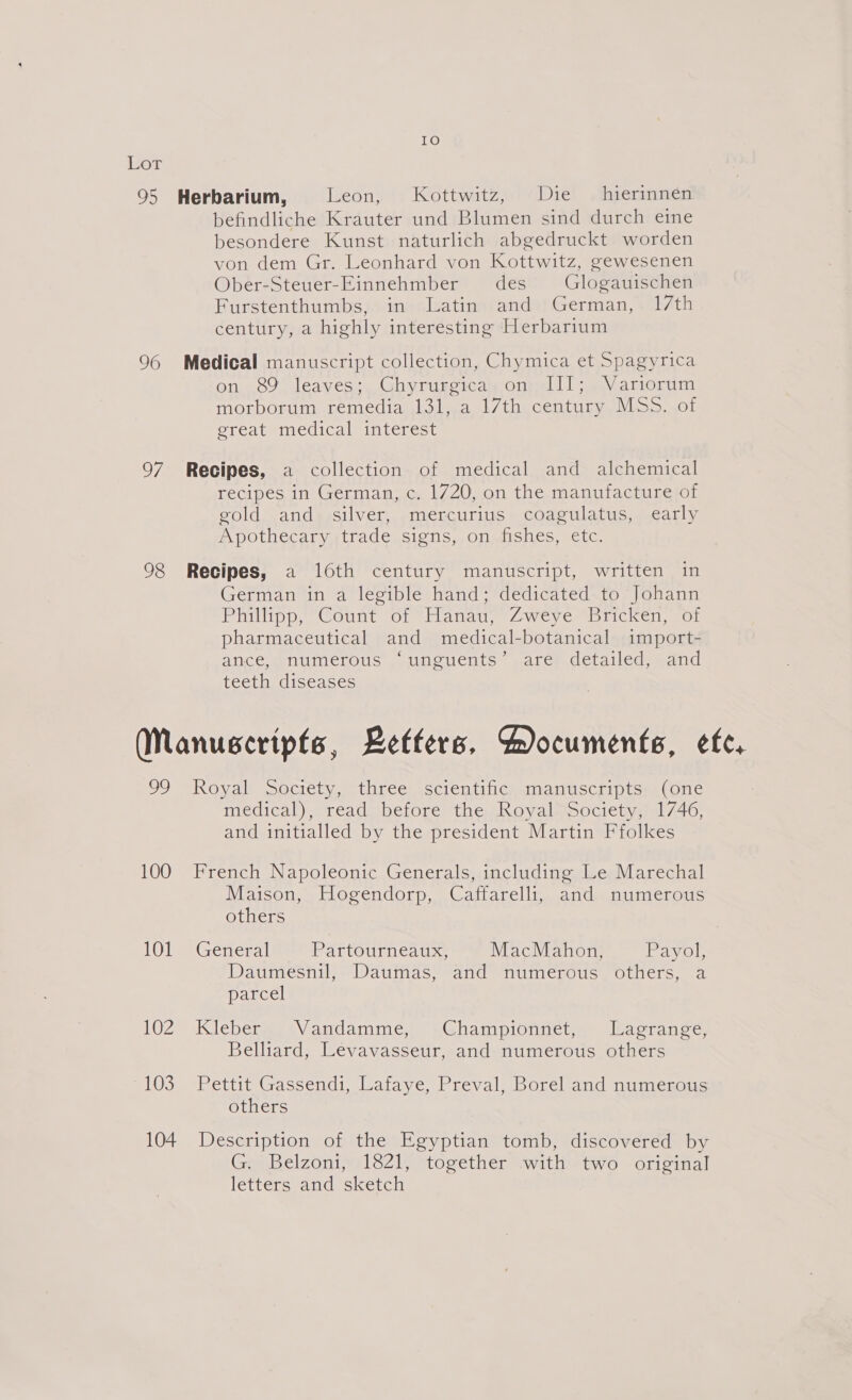 Lot 95 Herbarium, Leon, Kottwitz, Die — hierinnen befindliche Krauter und Blumen sind durch eine besondere Kunst naturlich abgedruckt worden von dem Gr. Leonhard von Kottwitz, gewesenen Ober-Steuer-Einnehmber des Glogauischen Furstenthumbs, in Latin and German, 1/th century, a highly interesting Herbarium 96 Medical manuscript collection, Chymica et Spagyrica on 89 leaves; Chyrurgica on III; Variorum morborum remedia 131, a 17th century MSS. of great medical interest 97 Recipes, a collection of medical and alchemical recipes in German, c. 1720, on the manufacture of gold and silver, mercurius coagulatus, early Apothecary trade signs, on fishes, etc. 98 Recipes, a 16th century manuscript, written in German in a legible hand; dedicated to Johann Philipp, Count of “Hanad, Zweye*Bricken, -of pharmaceutical and medical-botanical import- ance,. numerous “unguents’ are) detailed, and teeth diseases (Manuscripts, Betfers, Aocuments, etc. 99 Koyal socrety, three scientitic; manuscripts, (one medical), read before the Royal Society, 1746, and initialled by the president Martin Ffolkes 100 French Napoleonic Generals, including Le Marechal Maison, Hogendorp, Caffarelli, and numerous others 101— Géneral Parteurneaux MacMahon, Payol, Daumesnil, Daumas, and numerous others, a parcel 102 Kleber Vandamme, Championnet, Lagrange, Belliard, Levavasseur, and numerous others “103 Pettit Gassendi, Lafaye, Preval, Borel and numesous others 104 Description of the Egyptian tomb, discovered by G. Belzoni, 1821, together with two original letters and sketch