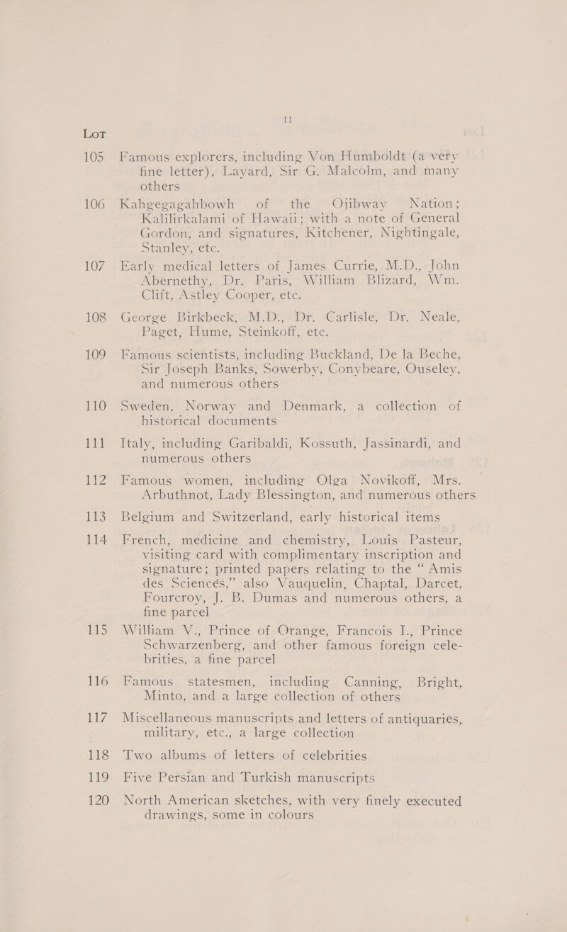 105 106 107 108 109 110 We! 112 P03 114 II Famous explorers, including Von Humboldt (a very fine letter), Layard, Sir G. Malcolm, and many others Kahgegagahbowh of the Ojibway Nation; Kallirkalam or Hawaitrwith-a-note-or General Gordon, and signatures, Kitchener, Nightingale, Sramlev. cc. Early. medical letters. of James Currie,,M.D.,-John Abernethy, Dr. Paris, William Blizard, Wm. Clift, Astley ‘Cooper, etc, George. Birkbeck Ml Das DE “Earlisles Dr. Neale, Paget“ Elume, steimkotl, ete. Famous scientists, including Buckland, De la Beche, Sir Joseph Banks, Sowerby, Conybeare, Ouseley, and numerous others Sweden, Norway and Denmark, a collection of historical documents Italy, including Garibaldi, Kossuth, Jassinardi, and numerous others Famous women, including Olga’ Novikoff, Mrs. Arbuthnot, Lady Blessington, and numerous others Belgium and Switzerland, early historical items French, .meédicine -and -chemistry,. Louis. Pasteur; visiting card with complimentary inscription and signature; printed papers relating to the “ Amis des Sciencés,” also Vauquelin, Chaptal, Darcet, Fourcroy, J. B. Dumas and numerous others, a fine parcel William Vi “Prince of vOrance, Francois 1: “Prince Schwarzenberg, and other famous foreign cele- biities. a) tne parcel Vanmroys. statesmen, including « Canning, ( Bright, Minto, and a large collection of others Miscellaneous manuscripts and letters of antiquaries, military,.éetc,.a laree collection Two albums of letters of celebrities Five Persian and Turkish manuscripts North American sketches, with very finely executed drawings, some in colours