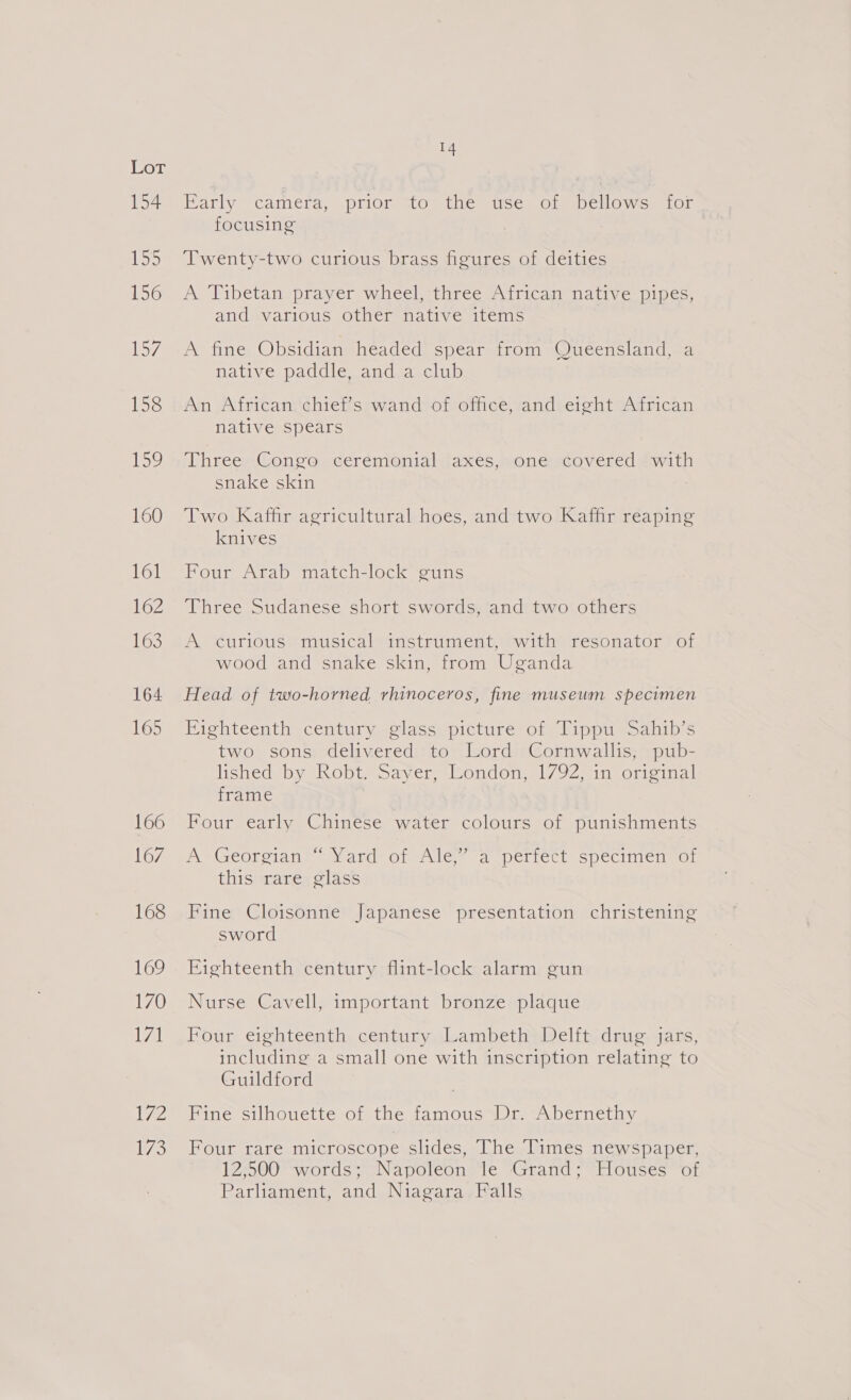 154 15 156 M7 158 159 160 161 162 163 164 165 166 167 168 169 170 zal 172 D7 me Barly camera, .priom MO ue ise. Comoe llOoWwes Or focusing ‘Twenty-two curious brass figures of deities A Tibetan prayer wheel, three African native pipes, and various other native items A fine Obsidian headed spear from Queensland, a native paddle, and a club An African chief’s wand of office, and eight African native spears Three Congo ceremonial axes, one covered with snake skin Two Kaffir agricultural hoes, and two Kaffir reaping knives Four Arab match-lock guns Three Sudanese short swords, and two others A curious musical instrument, with resonator of wood and snake skin, from Uganda Head of two-horned rhinoceros, fine museum specimen Eighteenth century glass picture of Tippu Sahib’s two sons delivered to Lord Cornwallis, pub- lished by Robt. Sayer, London, 1792, in original frame Four early Chinese water colours of punishments Ne GeOl Stan eat OF Mle a perrecr cpecinicnmor this rare glass Fine Cloisonne Japanese presentation christening sword Eighteenth century flint-lock alarm gun Nurse Cavell, important bronze plaque Four eighteenth century Lambeth Delft drug jars, including a small one with inscription relating to Guildford | Fine silhouette of the famous Dr. Abernethy Four rare microscope slides, The Times newspaper, 12;500 words; Napoleon le Grand; Houses of Parliament, and Niagara Falls