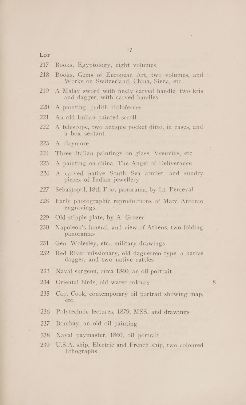 OAV 218 aio Doles Lae Zoo 224 Z25 226 227 228 229 230 231 232 259 234 ZO 236 gos 238 239 7 Books, Egyptology, eight volumes Books, Gems of European Art, two’ volumes, and Works on Switzerland, China, Siena, etc. A Malay sword with finely carved handle, two kris and dagger, with carved handles A painting, Judith Holofernes An old Indian painted scroll A telescope, two antique pocket ditto, in cases, and a box sextant A claymore Three Italian paintings on glass, Vesuvius, etc. A painting on china, The Angel of Deliverance A Vearved nateve “Sotith Ssea- armilet, and ~ sundry pieces of Indian jewellery Sebastopol, 18th Foot panorama, by Lt. Perceval Early photographic reproductions of Marc Antonio engravings Old stipple plate, by A. Grozer Napoleon’s funeral, and view of Athens, two folding panoramas Gen. Wolesley, etc., military drawings Red River missionary, old daguerreo type, a native dagger, and two native rattles Naval surgeon, circa 1860, an oil portrait Oriental birds, old water colours Cap. Cook, contemporary oil portrait showing map, etc. . Polytechnic lectures, 18/9, MSS. and drawings * Bombay, an old oil painting Naval paymaster, 1860, oil portrait U.S.A. ship, Electric and French ship, two coloured lithographs