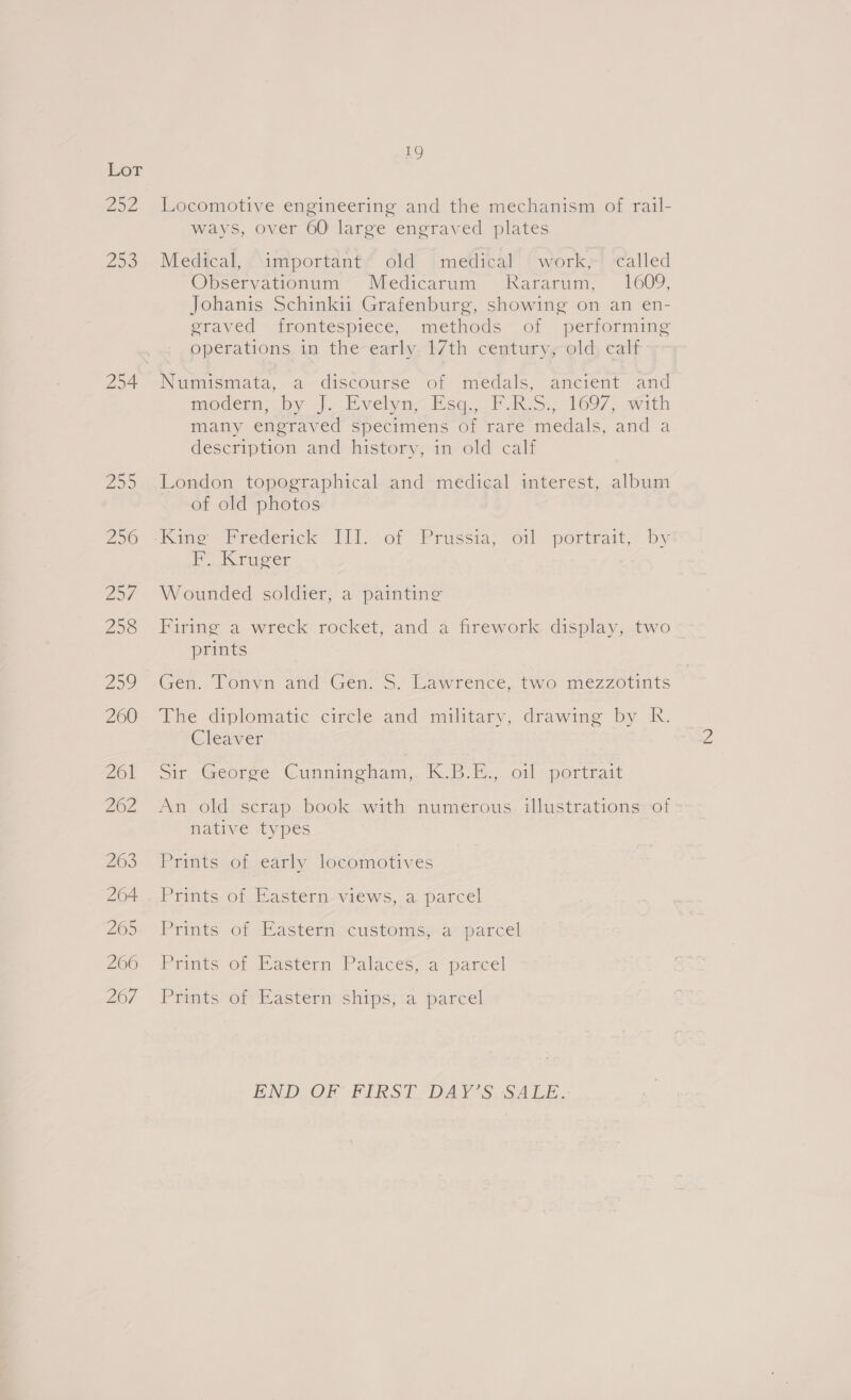 oz 250 254 19 Locomotive engineering and the mechanism of rail- ways, over 60 large engraved plates Medical, important’ old medical work,-' called Obpservationum~- Medicarum ~dkararum, 1609; Johanis Schinki Grafenburg, showing on an en- eraved~ frontespiece,. methods ~ of | performing operations in the early 17th century, old calf N@mismata,.a discourse of medals, ancrent “and nrodern; by 3), Evelyn, Esq. 27h IRS. 1697; with many engraved specimens of rare medals, and a description and history, in old calf London topographical and medical interest, album of old photos F. Kruger Wounded soldier, a painting Firing a wreck rocket, and a firework display, two prints Gen. (Ponya and’ Gen, 5. lawrence. (mo mez7Zo1nts The diplomatic cirele and military, drawing by R. Cleaver Sm Georee, Cunmingmam,. 1 Br. ..o0l + pertiiatt An old scrap book with numerous illustrations of native types Prints of early locomotives PiintcOn Pasterpsviews, a, parcel Prints of Hastemiocustoniss-a- parcel Pritts o@ astern Palaces; a pareel Prints) or Wasteritships}:a. parcel. ENDCOR FIRST DAY SUSALE.