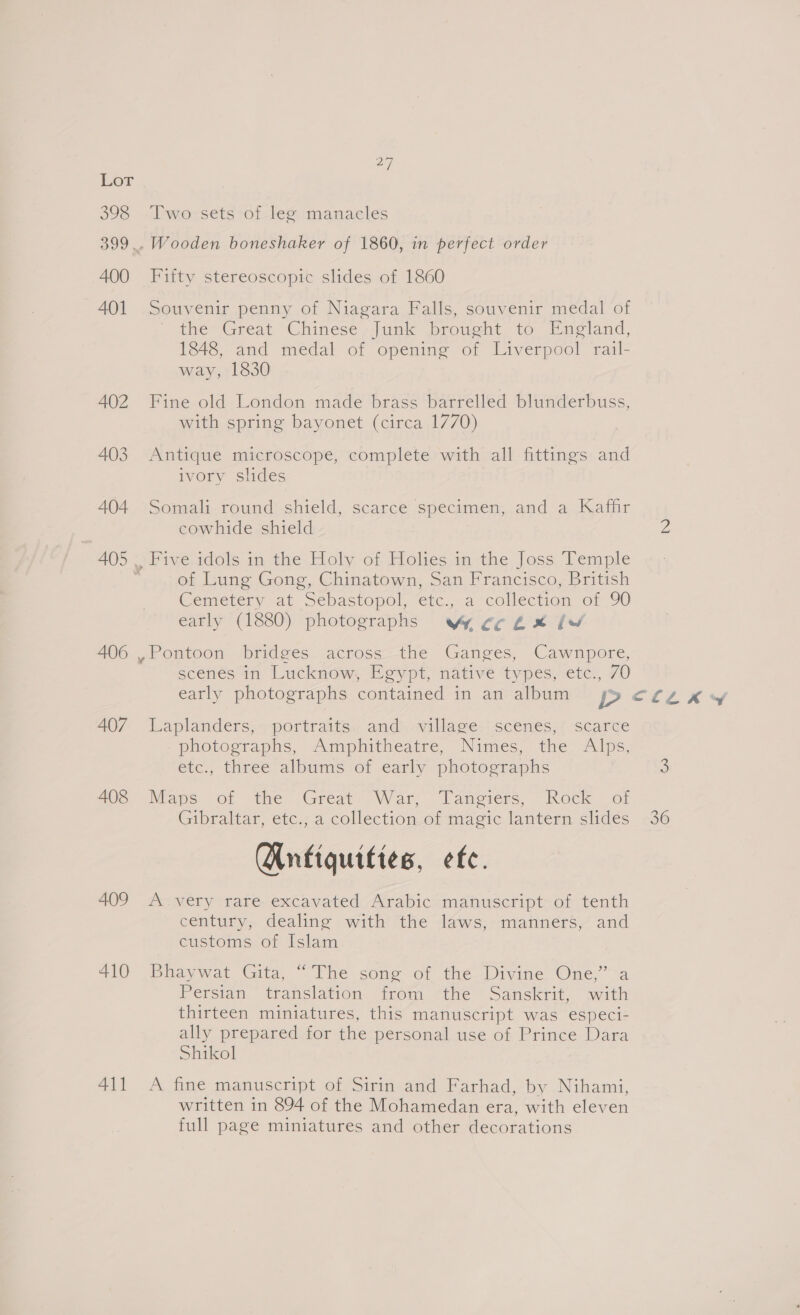 398 400 401 402 403 404 407 408 409 410 411 a7, Two sets of leg manacles Wooden boneshaker of 1860, in perfect order Fifty stereoscopic slides of 1860 Souvenir penny of Niagara Falls, souvenir medal of the Great Chinese -Junk brought to England, 1848, and medal of opening of Liverpool rail- way, 1830 Fine old London made brass barrelled blunderbuss, with spring bayonet (circa 1770) Antique microscope, complete with all fittings and ivory slides Somali round shield, scarce specimen, and a Kaffir cowhide shield Five, idols in the Holy of, Holies in the Joss, Temple of Lung Gong, Chinatown, San Francisco, British Cemetery at Sebastopol, etc. -a collection or 90 early (1880) photographs Wy eck x lw Pontoon bridges across the Ganges, Cawnpore, scenes in Lucknow, Egypt, native types, etc., 70 early photographs contained in an album p Laplanders;&gt;+-portraits.:; and -village-: scenes;( scarte photographs, Amphitheatre, Nimes, the Alps, etc., three albums of early photographs Maps. Oo: the ‘Great: War, Tanerers, Rock of Gibraltar, etc., a collection of magic lantern slides Wnfiquittes, etc. Avery rate excavated Arabic manuscript: of tenth century, dealing with the laws, manners, and customs of Islam Bhaywat Gita, “The song of the Divine One,” a Persian translation. trom the “Sanskrit, with thirteen miniatures, this manuscript was especi- ally prepared for the personal use of Prince Dara Shikol A fine manuscript ofssivinceand Farhad “by .Nihami, written in 894 of the Mohamedan era, with eleven full page miniatures and other decorations CLE RY 36