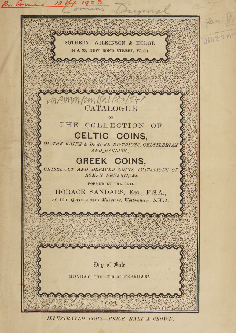 PNAS rrebe nic, ,  PSSA SS wh ON \ YY) SV Ny ANT WNy SVEN NY Syst fi ’ 4h, &lt; YU aoe ONO \e es er UAC Ny NN MONE : SURAT SAUL SAILS 1% Cea SNE LOWE is &amp; a AA RIC SAIG SA : , 7 y fe. ftell&gt; VN ‘N  Ve re ~s » 2 ‘&lt;&lt; — £7 SAO N~ SOTHEBY, WILKINSON &amp; HODGE 34 &amp; 35, NEW BOND STREET, W. (1) STs; 47 4 x As! cite Nd é, ‘N NEES “= Ta _ —7 RRO Cie NS 7. 2. 7. Y. -. SNS N SS = WSS SENS ae) MEG \ he CRG DS NaN Soa Ne SAN LN Z YO) 4 2 Sek ATALOGUE THE COLLECTION OF CELTIC COINS, OF THE RHINE &amp; DANUBE DISTRICTS, CELTIBERIAN _AND..GAULISH ; CaIY WIP YAYIPL ANE Ne FORMED BY THE LATE HORACE SANDARS, Esa., F.S.A., of 10H, Queen Anne’s Mansions, Westminster, S.W. 1. 47s FIN DAO Crowe N Niby x &amp; ate / 47 NG \ SESS TRA NX a4 “fe  WON / aN &gt; oy: Day of Sale. MONDAY, THE 12TH OF FEBRUARY. SEES Dea . z fae N Matias ad elimi s Do canst tans eae 7&gt;&gt; ‘ 2 . 5 : ; Ai “4; G7 *, . CUOALAIN Cee dye oe aa CLS t ‘i SAWN NISES oN CASMISAASE ANG ASN PANSVSEANASAKYE yaa! ‘ i d oA) NZ a _ a € XS   are mee cD Bat AE aT TE ILLUSTRATED COPY—PRICE HALF-A-CROWN. 