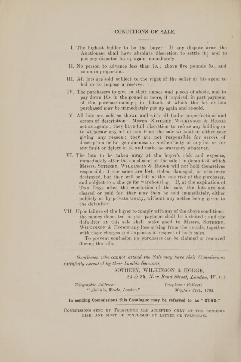 &gt; Il. The highest bidder to be the buyer. If any dispute arise the Auctioneer shal] have absolute discretion to settle it; and to put any disputed lot up again immediately. ; II. No person to advance less than 1s.; above five pounds 5s., and sO on in proportion. III. All lots are sold subject to the right of the seller or his agent to bid or to impose a reserve. IV. The purchasers to give in their names and places of abode, and to pay down 10s. in the pound or more, if required, in part payment of the purchase-money; in default of which the lot or lots purchased may be immediately put up again and re-sold. V. All lots are sold as shown and with all faults, imperfections and errors of description. Messrs. SOTHEBY, WILKINSON &amp; HoDGE act as agents ; they have full discretion to refuse any bidding or to withdraw any lot or lots from the sale without in either case giving any reason; they are not responsible for errors of description or for genuineness or authenticity of any lot or for any fault or defect in it, and make no warranty whatever. VI. The lots to be taken away at the buyer’s risk and expense, immediately after the conclusion of the sale; in default of which Messrs. SOTHEBY, WILKINSON &amp; HonpGE will not hold themselves responsible if the same are lost, stolen, damaged, or otherwise destroyed, but they will be left at the sole risk of the purchaser, and subject to a charge for warehousing. If, at the expiration of Two Days after the conclusion of the sale, the lots are not cleared or paid for, they may then be sold immediately, either publicly or by private treaty, without any notice being given to the defaulter. VIT. Upon failure of the buyer to comply with any of the above conditions, the money deposited in part-payment shall be forfeited ; and the defaulter at this sale shall make good to Messrs. SorHEBy, WILKINSON &amp; HopeGm any loss arising from the re-sale, together with their charges and expenses in respect of both sales. To prevent confusion no purchases can be claimed or removed during the sale.  Gentlemen who cannot attend the Sale may have their Commissions faithfully executed by their humble Servants, SOTHEBY, WILKINSON &amp; HODGE, 34 &amp; 35, New Bond Street, London, W. (1) Telegraphic Address - Telephone : (2 lines) “* Abinitio, Wesdo, London.” Mayfair 1784, 1785.   In sending Commissions this Catalogue may be referred to as ‘ OTHO.”  CoMMISSIONS SENT BY TELEPHONE ARE ACCEPTED ONLY AT THE SENDER’S RISK, AND MUST BE CONFIRMED BY LETTER OR TELEGRAM.