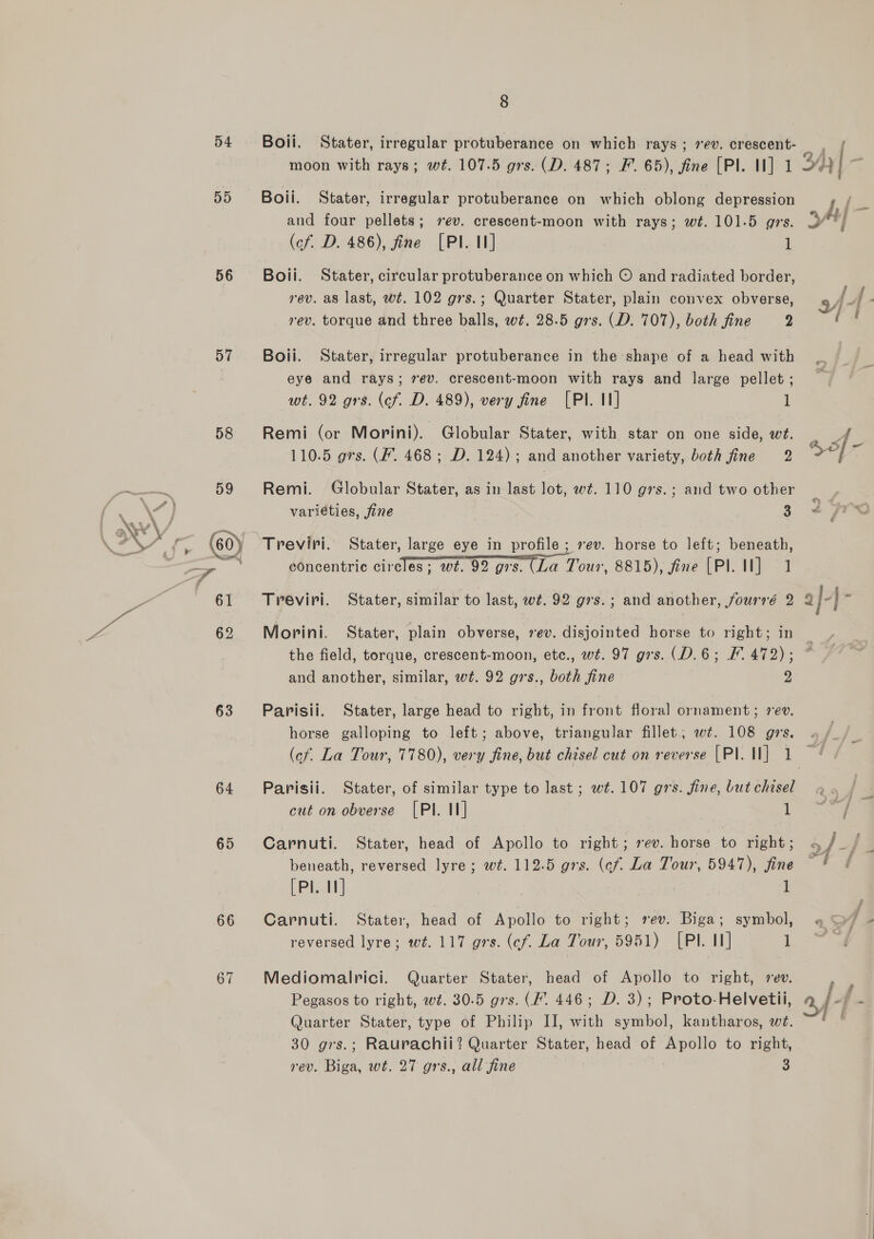 9) 56 57 58 63 64 65 66 67 8 Boii. Stater, irregular protuberance on which oblong depression and four pellets; ev. crescent-moon with rays; wt. 101.5 grs. (cf. D. 486), fine [PI. II] 1 Boil. Stater, circular protuberance on which © and radiated border, rev. as last, wt. 102 grs.; Quarter Stater, plain convex obverse, rev. torque and three balls, wt. 28.5 grs. (D. 707), both fine ) Boii. Stater, irregular protuberance in the shape of a head with eye and rays; ev. crescent-moon with rays and large pellet ; wt. 92 grs. (cf. D. 489), very fine [PI. I] 1 Remi (or Morini). Globular Stater, with star on one side, wt. 110.5 grs. (F. 468; D. 124); and another variety, both fine 2 Remi. Globular Stater, as in last lot, wt. 110 g7s.; and two other variéties, fine 3 Treviri. Stater, large eye in profile; vev. horse to left; beneath, concentric circles; wt. 92 grs. (La Tour, 8815), fine (Pl. Il] 1 Treviri. Stater, similar to last, wt. 92 g7s.; and another, fourré 2 Morini. Stater, plain obverse, 7ev. disjointed horse to right; in the field, torque, crescent-moon, etc., wt. 97 grs. (D.6; F. 472); and another, similar, wt. 92 grs., both fine 2 Parisii. Stater, large head to right, in front floral ornament; 7 ev. horse galloping to left; above, triangular fillet; wt. 108 grs. Parisii. Stater, of similar type to last ; wt. 107 grs. fine, but chisel cut on obverse [PI. II] 1 Carnuti. Stater, head of Apollo to right; ev. horse to right; beneath, reversed lyre; wt. 112.5 grs. (ef. La Tour, 5947), fine (PI. 1] 1 Carnuti. Stater, head of Apollo to right; rev. Biga; symbol, reversed lyre; wt. 117 grs. (cf. La Tour, 5951) [PI. 11] 1 Mediomalrici. Quarter Stater, head of Apollo to right, rev. Pegasos to right, wt. 30.5 gs. (F. 446; D. 3); Proto-Helvetii, Quarter Stater, type of Philip II, with symbol, kantharos, wi. 30 grs.; Raurachii? Quarter Stater, head of Apollo to right, rev. Biga, wt. 27 grs., all fine 3