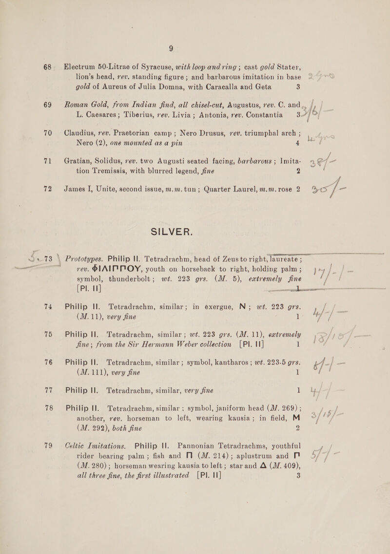 68 69 70 71 72 74 75 76 17 78 79 9 Electrum 50-Litrae of Syracuse, with loop and ring ; cast gold Stater, lion’s head, rev. standing figure; and barbarous imitation in base gold of Aureus of Julia Domna, with Caracalla and Geta 3 Roman Gold, from Indian find, all chisel-cut, Augustus, rev. C. and ... j, L. Caesares; Tiberius, ev. Livia; Antonia, rev. Constantia 3.4) Claudius, rev. Praetorian camp ; Nero Drusus, vev. triumphal arch ; Nero (2), one mounted as a pin 4 Gratian, Solidus, ev. two Augusti seated facing, barbarous ; Imita- 14, €7- tion 'Tremissis, with blurred legend, fine Dit &lt;ctt James I, Unite, second issue, m.m.tun; Quarter Laurel, m.m.rose 2 %«¢3 T— SILVER. Prototypes. Philip Ul. Tetradrachm, head of Zeustoright,laureate; rev. PIAIF MOY, youth on horseback to right, holding palm ; yy /, symbol, thunderbolt; wt. 223 grs. (M. 5), eatremely fine t/ Philip Il. Tetradrachm, similar; in exergue, N; wt. 223 grs. ) a oe (M.11), very fine 1 Y / Philip Il. Tetradrachm, similar ; wt. 223 grs. (MZ. 11), extremely . . fine; from the Sir Hermann Weber collection [PI. II] ee Philip Il. Tetradrachm, similar; symbol, kantharos ; wt. 223.5 grs. 44- / (M. 111), very fine 1 fa Philip Il. Tetradrachm, similar, very fine 1 Philip Il. Tetradrachm, similar ; symbol, janiform head (J/. 269); _ another, ev. horseman to left, wearing kausia; in field, M a (M. 292), both fine 2 Celtte Imitations. Philip Il. Pannonian Tetradrachms, youthful —, vider bearing palm; fish and MV (M/Z. 214); aplustrum and FM 4// © (M. 280); horseman wearing kausia to left; starand A (JZ 409), | all three fine, the first illustrated [PI. 1] 3
